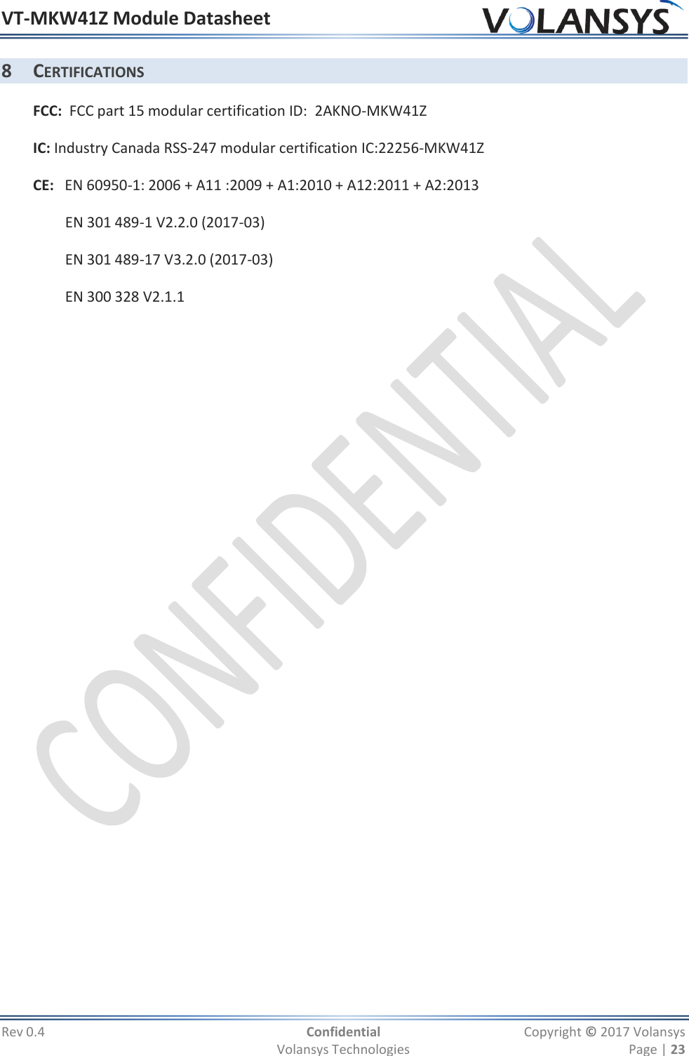 VT-MKW41Z Module Datasheet  Rev 0.4  Confidential  Copyright © 2017 Volansys   Volansys Technologies  Page | 23 8 CERTIFICATIONS FCC:  FCC part 15 modular certification ID:  2AKNO-MKW41Z IC: Industry Canada RSS-247 modular certification IC:22256-MKW41Z CE:   EN 60950-1: 2006 + A11 :2009 + A1:2010 + A12:2011 + A2:2013     EN 301 489-1 V2.2.0 (2017-03)     EN 301 489-17 V3.2.0 (2017-03)     EN 300 328 V2.1.1      