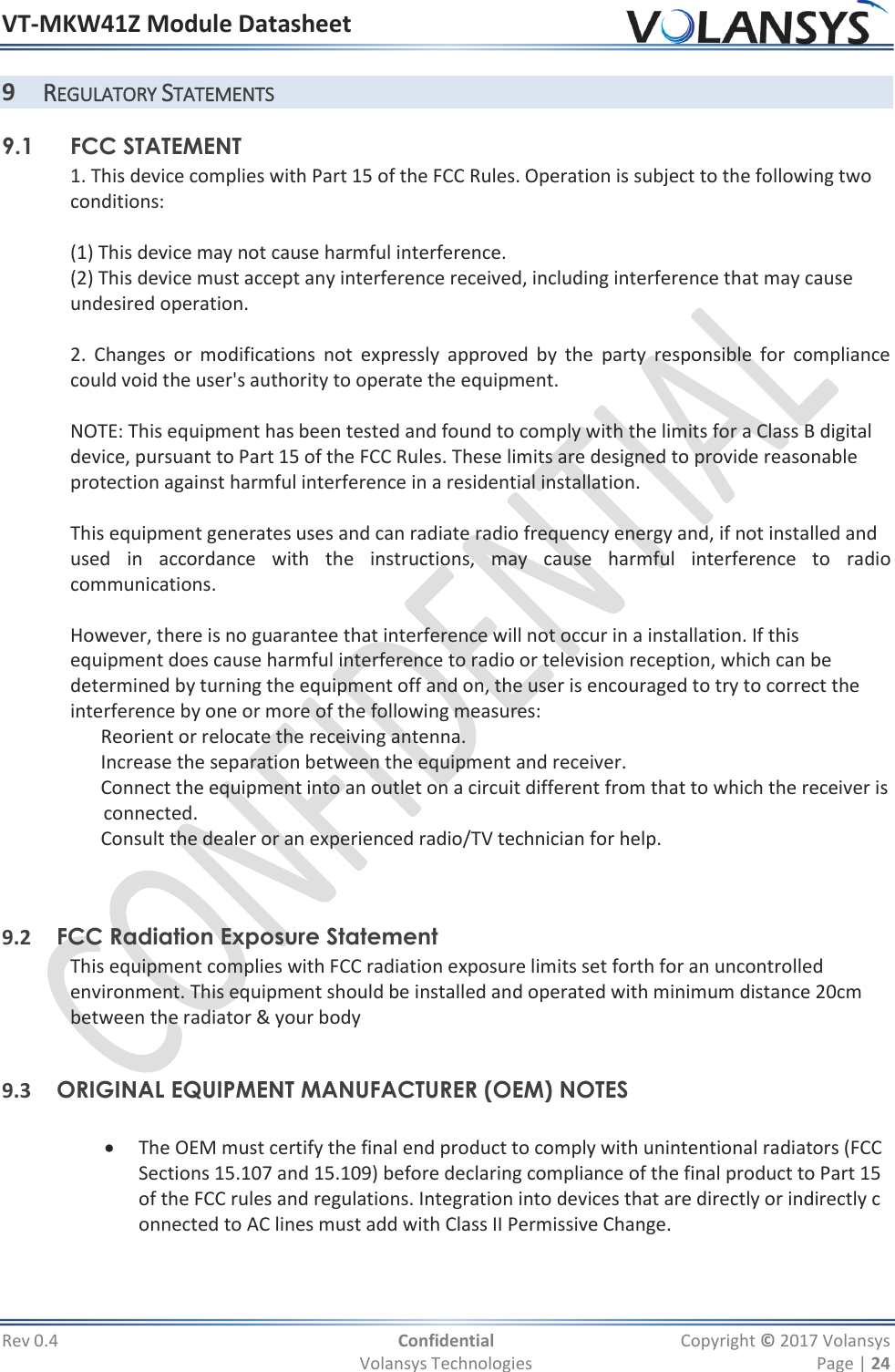 VT-MKW41Z Module Datasheet  Rev 0.4  Confidential  Copyright © 2017 Volansys   Volansys Technologies  Page | 24 9 REGULATORY STATEMENTS 9.1    FCC STATEMENT  1. This device complies with Part 15 of the FCC Rules. Operation is subject to the following two  conditions:   (1) This device may not cause harmful interference.  (2) This device must accept any interference received, including interference that may cause  undesired operation.   2.  Changes  or  modifications  not  expressly  approved  by  the  party  responsible  for  compliance        could void the user&apos;s authority to operate the equipment.    NOTE: This equipment has been tested and found to comply with the limits for a Class B digital  device, pursuant to Part 15 of the FCC Rules. These limits are designed to provide reasonable  protection against harmful interference in a residential installation.   This equipment generates uses and can radiate radio frequency energy and, if not installed and  used  in  accordance  with  the  instructions,  may  cause  harmful  interference  to  radio communications.   However, there is no guarantee that interference will not occur in a installation. If this  equipment does cause harmful interference to radio or television reception, which can be  determined by turning the equipment off and on, the user is encouraged to try to correct the  interference by one or more of the following measures:     Reorient or relocate the receiving antenna.     Increase the separation between the equipment and receiver.     Connect the equipment into an outlet on a circuit different from that to which the receiver is         connected.     Consult the dealer or an experienced radio/TV technician for help.      9.2 FCC Radiation Exposure Statement  This equipment complies with FCC radiation exposure limits set forth for an uncontrolled  environment. This equipment should be installed and operated with minimum distance 20cm  between the radiator &amp; your body    9.3 ORIGINAL EQUIPMENT MANUFACTURER (OEM) NOTES     The OEM must certify the final end product to comply with unintentional radiators (FCC Sections 15.107 and 15.109) before declaring compliance of the final product to Part 15 of the FCC rules and regulations. Integration into devices that are directly or indirectly connected to AC lines must add with Class II Permissive Change.    