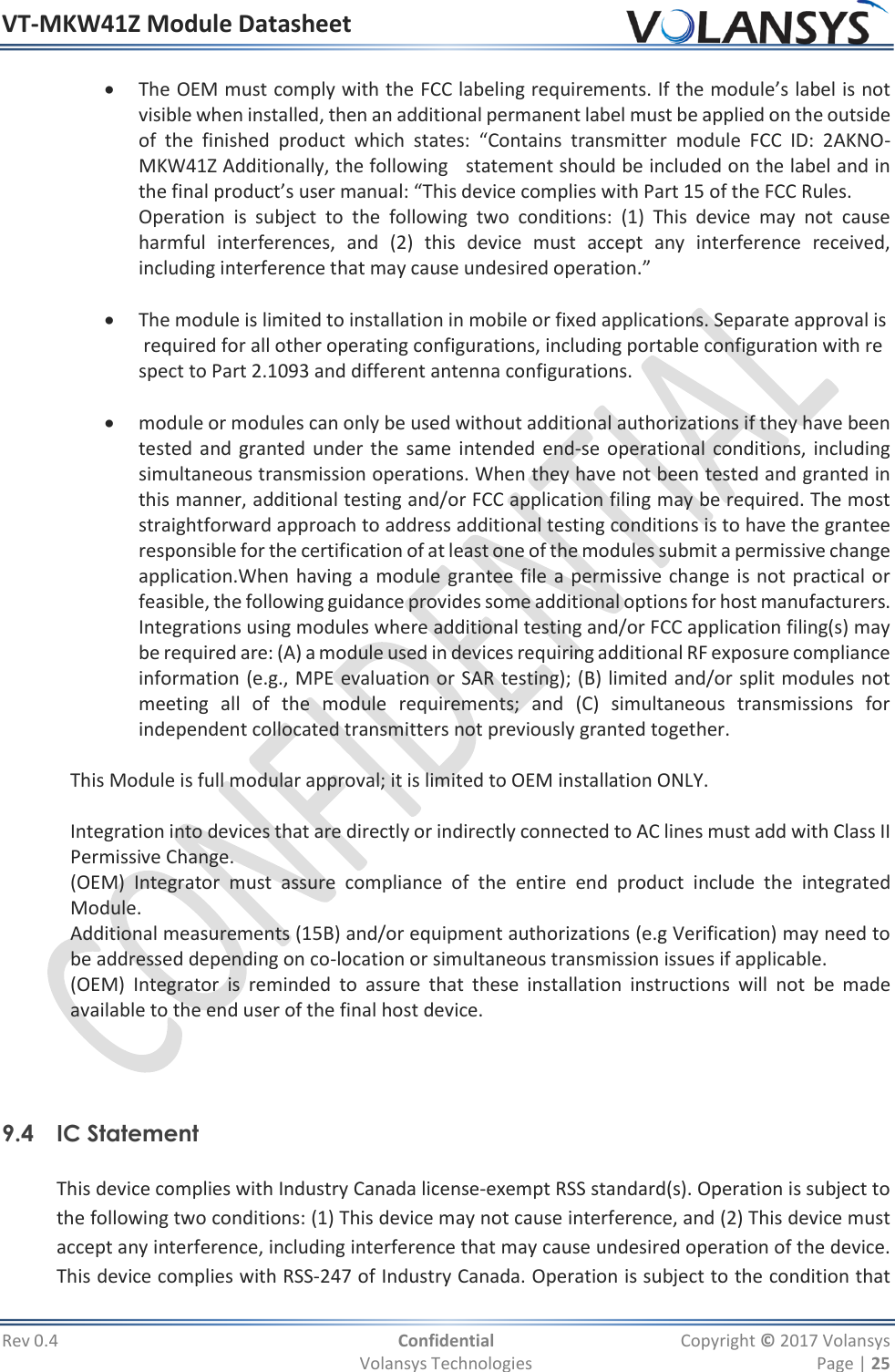 VT-MKW41Z Module Datasheet  Rev 0.4  Confidential  Copyright © 2017 Volansys   Volansys Technologies  Page | 25  The OEM must comply with the FCC labeling requirements. If the module’s label is not visible when installed, then an additional permanent label must be applied on the outside of  the  finished  product  which  states:  “Contains  transmitter  module  FCC  ID:  2AKNO-MKW41Z Additionally, the following   statement should be included on the label and in the final product’s user manual: “This device complies with Part 15 of the FCC Rules.  Operation  is  subject  to  the  following  two  conditions:  (1)  This  device  may  not  cause harmful  interferences,  and  (2)  this  device  must  accept  any  interference  received, including interference that may cause undesired operation.”      The module is limited to installation in mobile or fixed applications. Separate approval is required for all other operating configurations, including portable configuration with respect to Part 2.1093 and different antenna configurations.     module or modules can only be used without additional authorizations if they have been tested and granted under the  same intended end‐se operational conditions, including simultaneous transmission operations. When they have not been tested and granted in this manner, additional testing and/or FCC application filing may be required. The most straightforward approach to address additional testing conditions is to have the grantee responsible for the certification of at least one of the modules submit a permissive change application.When having a module grantee file a permissive change is not practical or feasible, the following guidance provides some additional options for host manufacturers. Integrations using modules where additional testing and/or FCC application filing(s) may be required are: (A) a module used in devices requiring additional RF exposure compliance information (e.g., MPE evaluation or SAR testing); (B) limited and/or split modules not meeting  all  of  the  module  requirements;  and  (C)  simultaneous  transmissions  for independent collocated transmitters not previously granted together.    This Module is full modular approval; it is limited to OEM installation ONLY.   Integration into devices that are directly or indirectly connected to AC lines must add with Class II        Permissive Change. (OEM)  Integrator  must  assure  compliance  of  the  entire  end  product  include  the  integrated Module. Additional measurements (15B) and/or equipment authorizations (e.g Verification) may need to be addressed depending on co-location or simultaneous transmission issues if applicable. (OEM)  Integrator  is  reminded  to  assure  that  these  installation  instructions  will  not  be  made available to the end user of the final host device.     9.4 IC Statement   This device complies with Industry Canada license‐exempt RSS standard(s). Operation is subject to the following two conditions: (1) This device may not cause interference, and (2) This device must accept any interference, including interference that may cause undesired operation of the device. This device complies with RSS‐247 of Industry Canada. Operation is subject to the condition that 