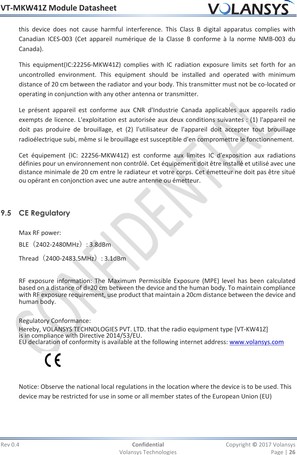 VT-MKW41Z Module Datasheet  Rev 0.4  Confidential  Copyright © 2017 Volansys   Volansys Technologies  Page | 26 this  device  does  not  cause  harmful  interference.  This  Class  B  digital  apparatus  complies  with Canadian  ICES‐003  (Cet  appareil  numérique  de  la  Classe  B  conforme  à  la  norme  NMB‐003  du Canada).  This  equipment(IC:22256-MKW41Z)  complies  with  IC  radiation  exposure  limits  set  forth  for  an uncontrolled  environment.  This  equipment  should  be  installed  and  operated  with  minimum distance of 20 cm between the radiator and your body. This transmitter must not be co-located or operating in conjunction with any other antenna or transmitter. Le  présent  appareil  est  conforme  aux  CNR  d&apos;Industrie  Canada  applicables  aux  appareils  radio exempts de licence. L&apos;exploitation est autorisée aux deux conditions suivantes : (1) l&apos;appareil ne doit  pas  produire  de  brouillage,  et  (2)  l&apos;utilisateur  de  l&apos;appareil  doit  accepter  tout  brouillage radioélectrique subi, même si le brouillage est susceptible d&apos;en compromettre le fonctionnement. Cet  équipement  (IC:  22256-MKW41Z)  est  conforme  aux  limites  IC  d&apos;exposition  aux  radiations définies pour un environnement non contrôlé. Cet équipement doit être installé et utilisé avec une distance minimale de 20 cm entre le radiateur et votre corps. Cet émetteur ne doit pas être situé ou opérant en conjonction avec une autre antenne ou émetteur.   9.5 CE Regulatory  Max RF power: BLE（2402-2480MHz）: 3.8dBm Thread（2400-2483.5MHz）: 3.1dBm  RF  exposure information: The  Maximum  Permissible Exposure  (MPE) level  has  been  calculated based on a distance of d=20 cm between the device and the human body. To maintain compliance with RF exposure requirement, use product that maintain a 20cm distance between the device and human body.  Regulatory Conformance: Hereby, VOLANSYS TECHNOLOGIES PVT. LTD. that the radio equipment type [VT-KW41Z] is in compliance with Directive 2014/53/EU.  EU declaration of conformity is available at the following internet address: www.volansys.com    Notice: Observe the national local regulations in the location where the device is to be used. This device may be restricted for use in some or all member states of the European Union (EU) 