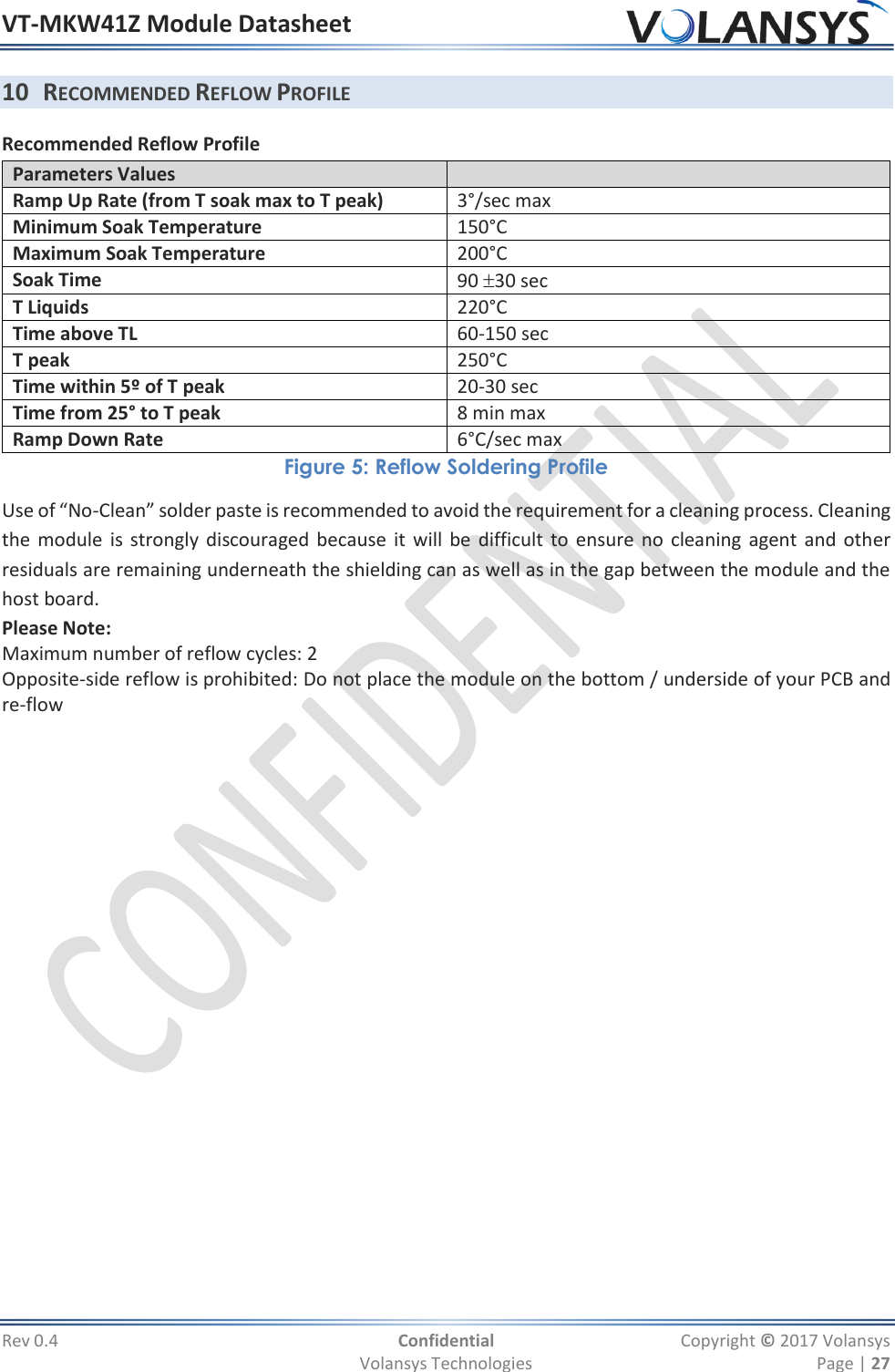 VT-MKW41Z Module Datasheet  Rev 0.4  Confidential  Copyright © 2017 Volansys   Volansys Technologies  Page | 27 10 RECOMMENDED REFLOW PROFILE Recommended Reflow Profile Parameters Values  Ramp Up Rate (from T soak max to T peak) 3°/sec max Minimum Soak Temperature  150°C Maximum Soak Temperature  200°C Soak Time 90 30 sec T Liquids 220°C Time above TL  60-150 sec T peak  250°C Time within 5º of T peak  20-30 sec Time from 25° to T peak  8 min max Ramp Down Rate 6°C/sec max Figure 5: Reflow Soldering Profile Use of “No-Clean” solder paste is recommended to avoid the requirement for a cleaning process. Cleaning the module is strongly  discouraged because it will be difficult  to ensure no cleaning agent and other residuals are remaining underneath the shielding can as well as in the gap between the module and the host board. Please Note:  Maximum number of reflow cycles: 2 Opposite-side reflow is prohibited: Do not place the module on the bottom / underside of your PCB and re-flow 