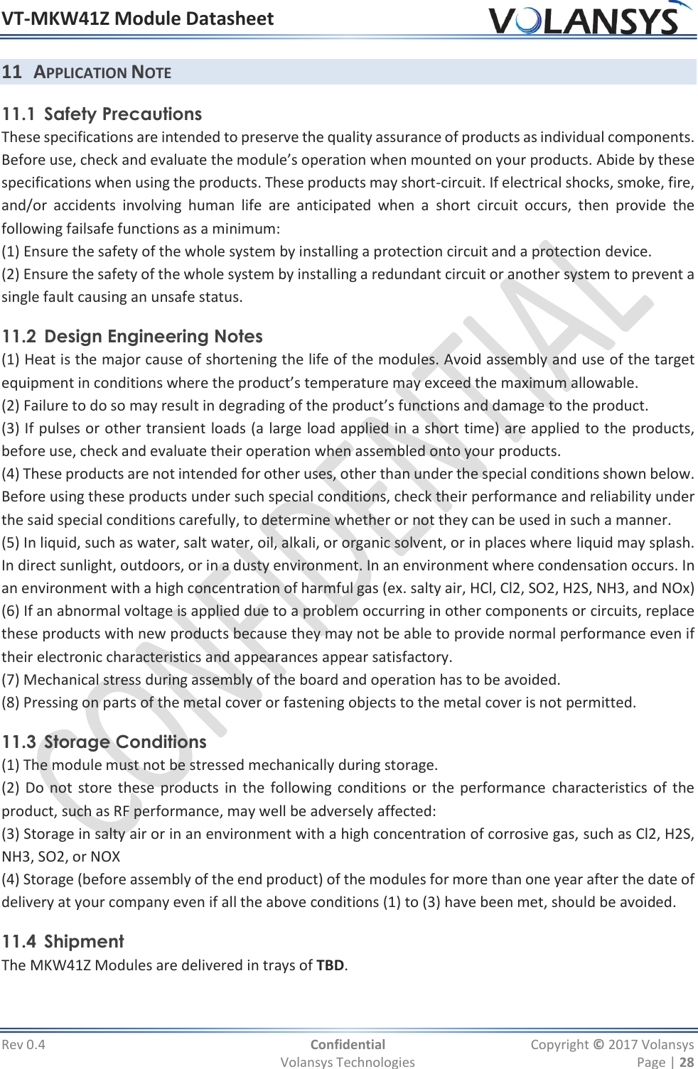 VT-MKW41Z Module Datasheet  Rev 0.4  Confidential  Copyright © 2017 Volansys   Volansys Technologies  Page | 28 11 APPLICATION NOTE 11.1 Safety Precautions These specifications are intended to preserve the quality assurance of products as individual components.  Before use, check and evaluate the module’s operation when mounted on your products. Abide by these specifications when using the products. These products may short-circuit. If electrical shocks, smoke, fire, and/or  accidents  involving  human  life  are  anticipated  when  a  short  circuit  occurs,  then  provide  the following failsafe functions as a minimum: (1) Ensure the safety of the whole system by installing a protection circuit and a protection device. (2) Ensure the safety of the whole system by installing a redundant circuit or another system to prevent a single fault causing an unsafe status. 11.2 Design Engineering Notes (1) Heat is the major cause of shortening the life of the modules. Avoid assembly and use of the target equipment in conditions where the product’s temperature may exceed the maximum allowable. (2) Failure to do so may result in degrading of the product’s functions and damage to the product. (3) If pulses or other transient loads (a large load applied in a short time) are applied to the products, before use, check and evaluate their operation when assembled onto your products. (4) These products are not intended for other uses, other than under the special conditions shown below. Before using these products under such special conditions, check their performance and reliability under the said special conditions carefully, to determine whether or not they can be used in such a manner. (5) In liquid, such as water, salt water, oil, alkali, or organic solvent, or in places where liquid may splash. In direct sunlight, outdoors, or in a dusty environment. In an environment where condensation occurs. In an environment with a high concentration of harmful gas (ex. salty air, HCl, Cl2, SO2, H2S, NH3, and NOx) (6) If an abnormal voltage is applied due to a problem occurring in other components or circuits, replace these products with new products because they may not be able to provide normal performance even if their electronic characteristics and appearances appear satisfactory. (7) Mechanical stress during assembly of the board and operation has to be avoided. (8) Pressing on parts of the metal cover or fastening objects to the metal cover is not permitted. 11.3 Storage Conditions (1) The module must not be stressed mechanically during storage. (2) Do not store these products in the following conditions or the performance  characteristics of the product, such as RF performance, may well be adversely affected: (3) Storage in salty air or in an environment with a high concentration of corrosive gas, such as Cl2, H2S, NH3, SO2, or NOX (4) Storage (before assembly of the end product) of the modules for more than one year after the date of delivery at your company even if all the above conditions (1) to (3) have been met, should be avoided. 11.4 Shipment The MKW41Z Modules are delivered in trays of TBD. 