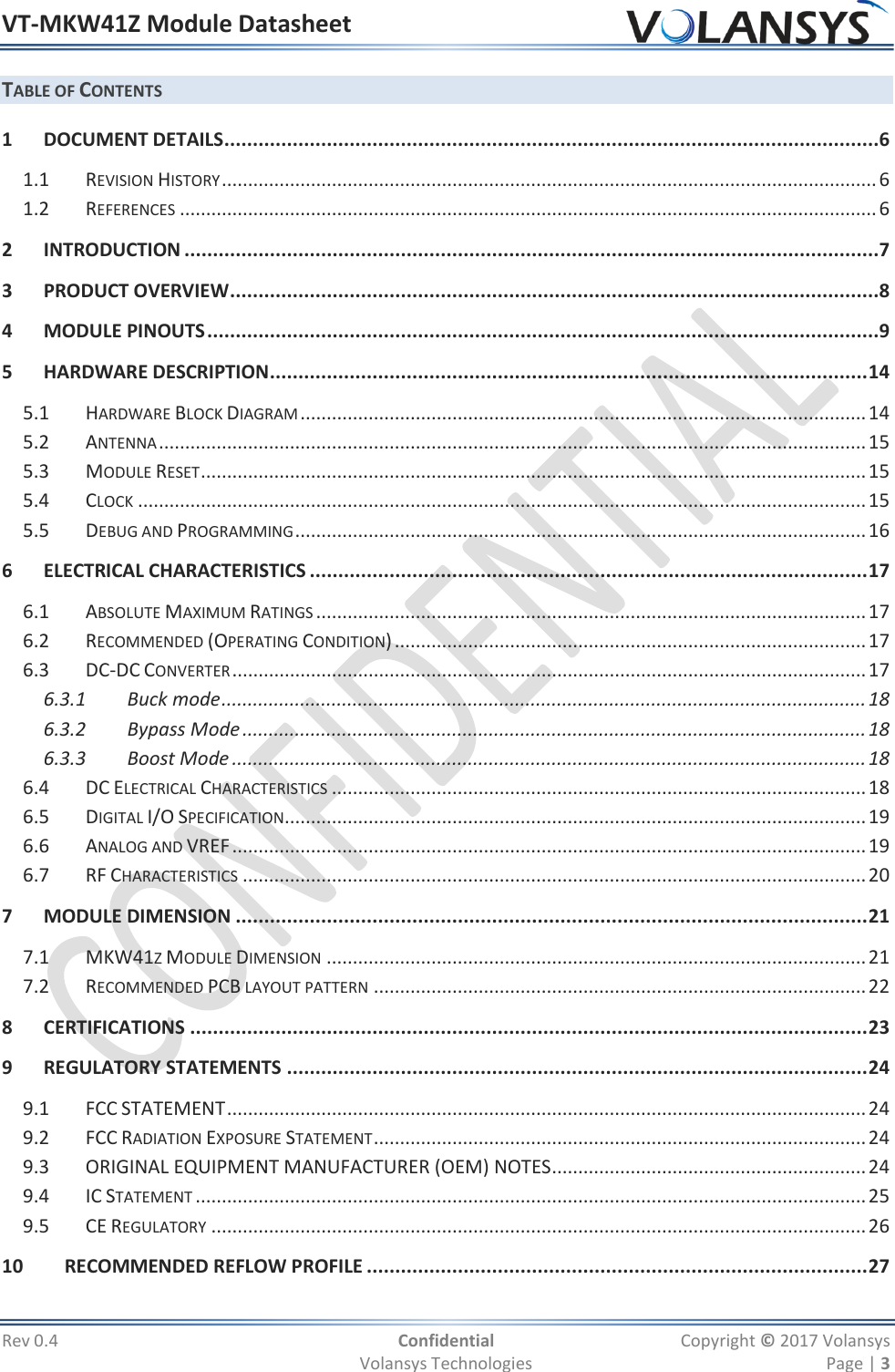 VT-MKW41Z Module Datasheet  Rev 0.4  Confidential  Copyright © 2017 Volansys   Volansys Technologies  Page | 3 TABLE OF CONTENTS 1 DOCUMENT DETAILS ...................................................................................................................6 1.1 REVISION HISTORY ............................................................................................................................. 6 1.2 REFERENCES ..................................................................................................................................... 6 2 INTRODUCTION ..........................................................................................................................7 3 PRODUCT OVERVIEW ..................................................................................................................8 4 MODULE PINOUTS ......................................................................................................................9 5 HARDWARE DESCRIPTION ......................................................................................................... 14 5.1 HARDWARE BLOCK DIAGRAM ............................................................................................................ 14 5.2 ANTENNA ....................................................................................................................................... 15 5.3 MODULE RESET ............................................................................................................................... 15 5.4 CLOCK ........................................................................................................................................... 15 5.5 DEBUG AND PROGRAMMING ............................................................................................................. 16 6 ELECTRICAL CHARACTERISTICS .................................................................................................. 17 6.1 ABSOLUTE MAXIMUM RATINGS ......................................................................................................... 17 6.2 RECOMMENDED (OPERATING CONDITION) .......................................................................................... 17 6.3 DC-DC CONVERTER ......................................................................................................................... 17 6.3.1 Buck mode ........................................................................................................................... 18 6.3.2 Bypass Mode ....................................................................................................................... 18 6.3.3 Boost Mode ......................................................................................................................... 18 6.4 DC ELECTRICAL CHARACTERISTICS ...................................................................................................... 18 6.5 DIGITAL I/O SPECIFICATION............................................................................................................... 19 6.6 ANALOG AND VREF ......................................................................................................................... 19 6.7 RF CHARACTERISTICS ....................................................................................................................... 20 7 MODULE DIMENSION ............................................................................................................... 21 7.1 MKW41Z MODULE DIMENSION ....................................................................................................... 21 7.2 RECOMMENDED PCB LAYOUT PATTERN .............................................................................................. 22 8 CERTIFICATIONS ....................................................................................................................... 23 9 REGULATORY STATEMENTS ...................................................................................................... 24 9.1 FCC STATEMENT .......................................................................................................................... 24 9.2 FCC RADIATION EXPOSURE STATEMENT .............................................................................................. 24 9.3 ORIGINAL EQUIPMENT MANUFACTURER (OEM) NOTES ............................................................ 24 9.4 IC STATEMENT ................................................................................................................................ 25 9.5 CE REGULATORY ............................................................................................................................. 26 10 RECOMMENDED REFLOW PROFILE ........................................................................................ 27 