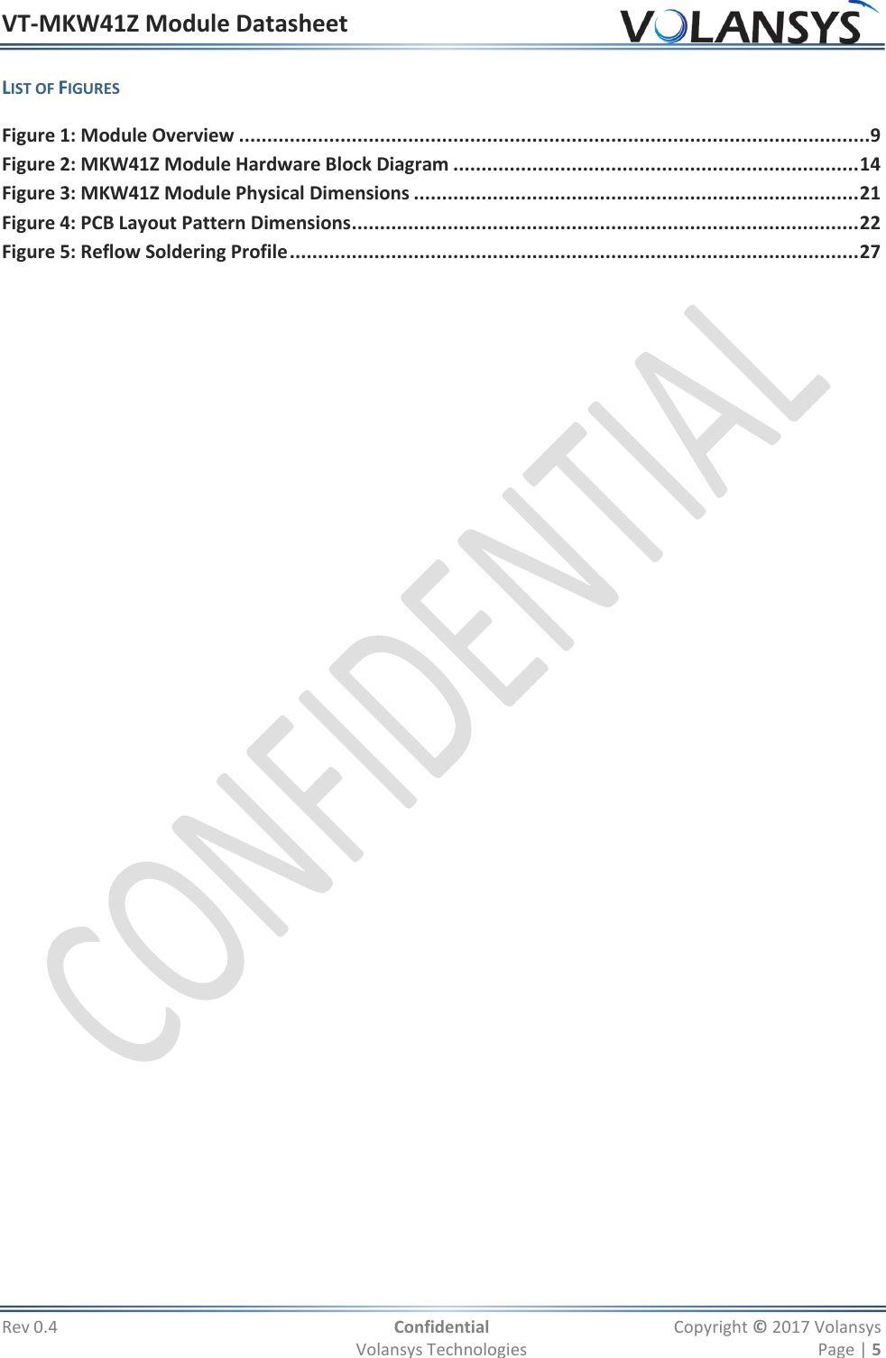 VT-MKW41Z Module Datasheet  Rev 0.4  Confidential  Copyright © 2017 Volansys   Volansys Technologies  Page | 5 LIST OF FIGURES Figure 1: Module Overview ................................................................................................................9 Figure 2: MKW41Z Module Hardware Block Diagram ........................................................................ 14 Figure 3: MKW41Z Module Physical Dimensions ............................................................................... 21 Figure 4: PCB Layout Pattern Dimensions .......................................................................................... 22 Figure 5: Reflow Soldering Profile ..................................................................................................... 27  