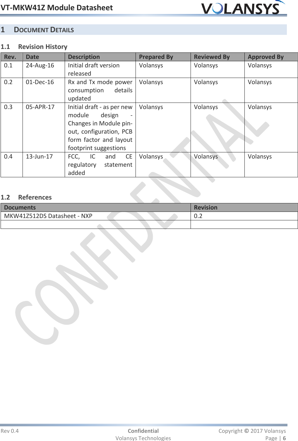 VT-MKW41Z Module Datasheet  Rev 0.4  Confidential  Copyright © 2017 Volansys   Volansys Technologies  Page | 6 1 DOCUMENT DETAILS 1.1 Revision History Rev. Date Description Prepared By Reviewed By Approved By 0.1 24-Aug-16 Initial draft version released Volansys Volansys Volansys 0.2 01-Dec-16 Rx and Tx mode power consumption  details updated Volansys Volansys Volansys 0.3 05-APR-17 Initial draft - as per new module  design  - Changes in Module pin-out, configuration, PCB form  factor  and  layout footprint suggestions  Volansys Volansys Volansys 0.4 13-Jun-17 FCC,  IC  and  CE regulatory  statement added Volansys Volansys Volansys  1.2 References Documents Revision MKW41Z512DS Datasheet - NXP 0.2                   