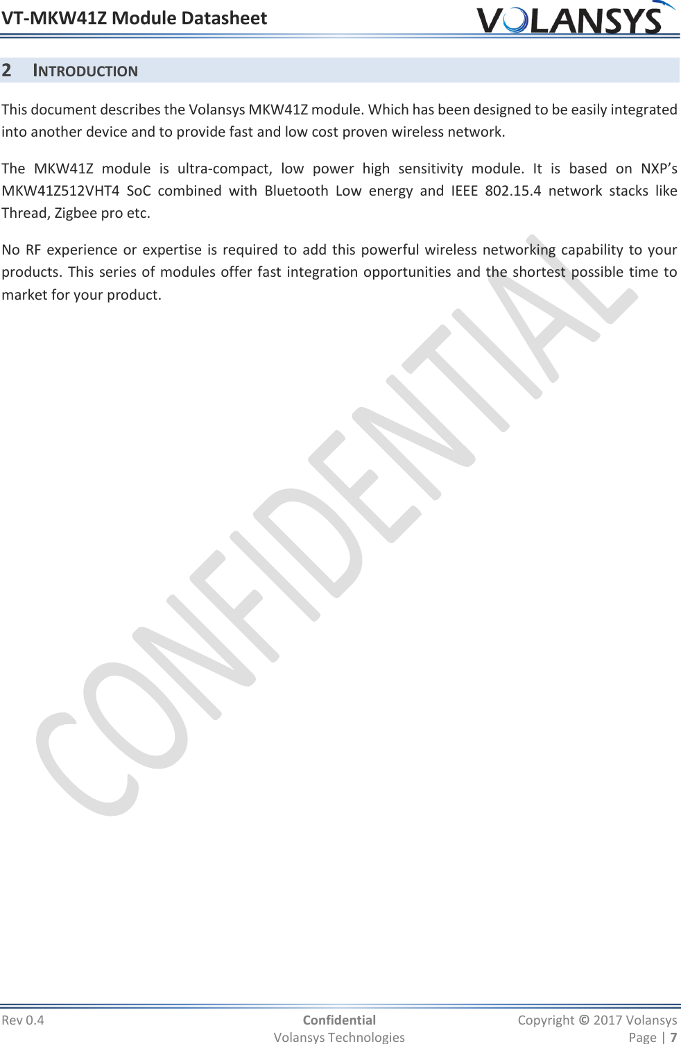 VT-MKW41Z Module Datasheet  Rev 0.4  Confidential  Copyright © 2017 Volansys   Volansys Technologies  Page | 7 2 INTRODUCTION This document describes the Volansys MKW41Z module. Which has been designed to be easily integrated into another device and to provide fast and low cost proven wireless network. The  MKW41Z  module  is  ultra-compact,  low  power  high  sensitivity  module.  It  is  based  on  NXP’s MKW41Z512VHT4  SoC  combined  with  Bluetooth  Low  energy  and  IEEE  802.15.4  network  stacks  like Thread, Zigbee pro etc. No RF experience or expertise is required to add this powerful wireless networking capability to your products. This series of modules offer fast integration opportunities and the shortest possible time to market for your product. 