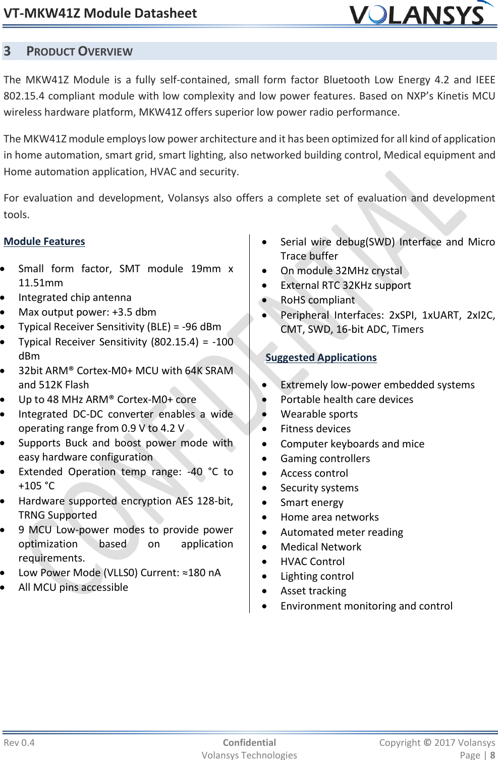 VT-MKW41Z Module Datasheet  Rev 0.4  Confidential  Copyright © 2017 Volansys   Volansys Technologies  Page | 8 3 PRODUCT OVERVIEW The  MKW41Z  Module  is  a  fully  self-contained,  small  form  factor  Bluetooth  Low  Energy  4.2  and  IEEE 802.15.4 compliant module with low complexity and low power features. Based on NXP’s Kinetis MCU wireless hardware platform, MKW41Z offers superior low power radio performance. The MKW41Z module employs low power architecture and it has been optimized for all kind of application in home automation, smart grid, smart lighting, also networked building control, Medical equipment and Home automation application, HVAC and security. For evaluation and development, Volansys also offers a complete set of evaluation and development tools. Module Features  Small  form  factor,  SMT  module  19mm  x 11.51mm  Integrated chip antenna  Max output power: +3.5 dbm  Typical Receiver Sensitivity (BLE) = -96 dBm   Typical Receiver Sensitivity (802.15.4) = -100 dBm  32bit ARM® Cortex-M0+ MCU with 64K SRAM and 512K Flash  Up to 48 MHz ARM® Cortex-M0+ core  Integrated  DC-DC  converter  enables  a  wide operating range from 0.9 V to 4.2 V  Supports  Buck  and  boost  power  mode  with easy hardware configuration  Extended  Operation  temp  range:  -40  °C  to +105 °C  Hardware supported encryption AES 128-bit, TRNG Supported  9 MCU  Low-power modes to provide power optimization  based  on  application requirements.  Low Power Mode (VLLS0) Current: ≈180 nA   All MCU pins accessible  Serial  wire  debug(SWD)  Interface  and  Micro Trace buffer  On module 32MHz crystal  External RTC 32KHz support   RoHS compliant  Peripheral  Interfaces:  2xSPI,  1xUART,  2xI2C, CMT, SWD, 16-bit ADC, Timers  Suggested Applications  Extremely low-power embedded systems  Portable health care devices  Wearable sports  Fitness devices  Computer keyboards and mice  Gaming controllers  Access control  Security systems  Smart energy  Home area networks  Automated meter reading  Medical Network  HVAC Control  Lighting control  Asset tracking   Environment monitoring and control 