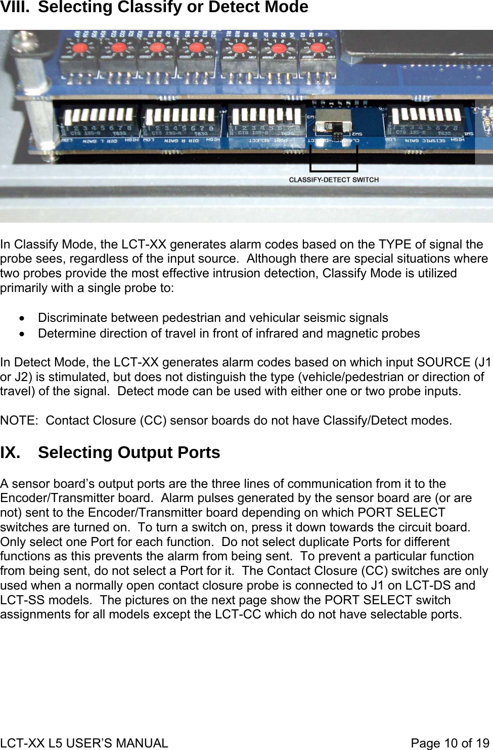 VIII.  Selecting Classify or Detect Mode    In Classify Mode, the LCT-XX generates alarm codes based on the TYPE of signal the probe sees, regardless of the input source.  Although there are special situations where two probes provide the most effective intrusion detection, Classify Mode is utilized primarily with a single probe to:  •  Discriminate between pedestrian and vehicular seismic signals •  Determine direction of travel in front of infrared and magnetic probes  In Detect Mode, the LCT-XX generates alarm codes based on which input SOURCE (J1 or J2) is stimulated, but does not distinguish the type (vehicle/pedestrian or direction of travel) of the signal.  Detect mode can be used with either one or two probe inputs.  NOTE:  Contact Closure (CC) sensor boards do not have Classify/Detect modes.   IX.  Selecting Output Ports  A sensor board’s output ports are the three lines of communication from it to the Encoder/Transmitter board.  Alarm pulses generated by the sensor board are (or are not) sent to the Encoder/Transmitter board depending on which PORT SELECT switches are turned on.  To turn a switch on, press it down towards the circuit board.  Only select one Port for each function.  Do not select duplicate Ports for different functions as this prevents the alarm from being sent.  To prevent a particular function from being sent, do not select a Port for it.  The Contact Closure (CC) switches are only used when a normally open contact closure probe is connected to J1 on LCT-DS and LCT-SS models.  The pictures on the next page show the PORT SELECT switch assignments for all models except the LCT-CC which do not have selectable ports.  LCT-XX L5 USER’S MANUAL                                                                     Page 10 of 19  