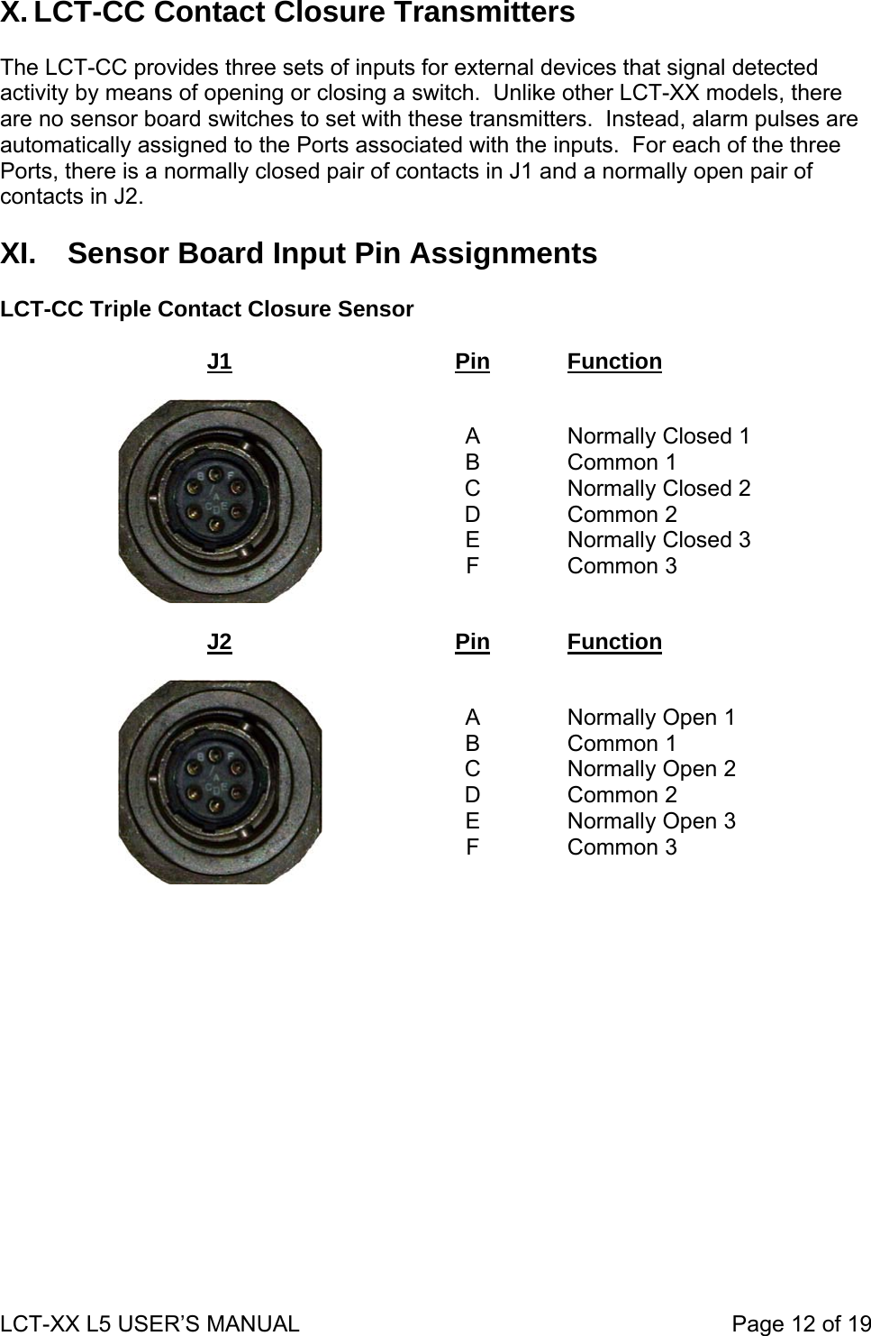 X. LCT-CC Contact Closure Transmitters  The LCT-CC provides three sets of inputs for external devices that signal detected activity by means of opening or closing a switch.  Unlike other LCT-XX models, there are no sensor board switches to set with these transmitters.  Instead, alarm pulses are automatically assigned to the Ports associated with the inputs.  For each of the three Ports, there is a normally closed pair of contacts in J1 and a normally open pair of contacts in J2.  XI.  Sensor Board Input Pin Assignments  LCT-CC Triple Contact Closure Sensor  J1 Pin Function   A B C D E F  Normally Closed 1 Common 1 Normally Closed 2 Common 2 Normally Closed 3 Common 3  J2  Pin  Function   A B C D E F  Normally Open 1 Common 1 Normally Open 2 Common 2 Normally Open 3 Common 3  LCT-XX L5 USER’S MANUAL                                                                     Page 12 of 19  