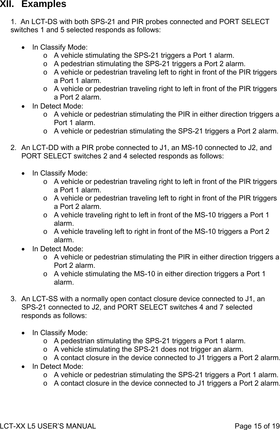 XII. Examples  1.  An LCT-DS with both SPS-21 and PIR probes connected and PORT SELECT switches 1 and 5 selected responds as follows:  •  In Classify Mode: o  A vehicle stimulating the SPS-21 triggers a Port 1 alarm. o  A pedestrian stimulating the SPS-21 triggers a Port 2 alarm. o  A vehicle or pedestrian traveling left to right in front of the PIR triggers a Port 1 alarm. o  A vehicle or pedestrian traveling right to left in front of the PIR triggers a Port 2 alarm. •  In Detect Mode: o  A vehicle or pedestrian stimulating the PIR in either direction triggers a Port 1 alarm. o  A vehicle or pedestrian stimulating the SPS-21 triggers a Port 2 alarm.  2.  An LCT-DD with a PIR probe connected to J1, an MS-10 connected to J2, and PORT SELECT switches 2 and 4 selected responds as follows:  •  In Classify Mode: o  A vehicle or pedestrian traveling right to left in front of the PIR triggers a Port 1 alarm. o  A vehicle or pedestrian traveling left to right in front of the PIR triggers a Port 2 alarm. o  A vehicle traveling right to left in front of the MS-10 triggers a Port 1 alarm. o  A vehicle traveling left to right in front of the MS-10 triggers a Port 2 alarm. •  In Detect Mode: o  A vehicle or pedestrian stimulating the PIR in either direction triggers a Port 2 alarm. o  A vehicle stimulating the MS-10 in either direction triggers a Port 1 alarm.  3.  An LCT-SS with a normally open contact closure device connected to J1, an SPS-21 connected to J2, and PORT SELECT switches 4 and 7 selected responds as follows:  •  In Classify Mode: o  A pedestrian stimulating the SPS-21 triggers a Port 1 alarm. o  A vehicle stimulating the SPS-21 does not trigger an alarm. o  A contact closure in the device connected to J1 triggers a Port 2 alarm. •  In Detect Mode: o  A vehicle or pedestrian stimulating the SPS-21 triggers a Port 1 alarm. o  A contact closure in the device connected to J1 triggers a Port 2 alarm.  LCT-XX L5 USER’S MANUAL                                                                     Page 15 of 19  