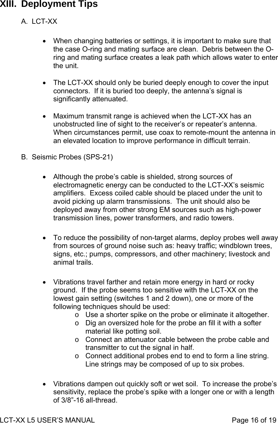 XIII. Deployment Tips  A. LCT-XX  •  When changing batteries or settings, it is important to make sure that the case O-ring and mating surface are clean.  Debris between the O-ring and mating surface creates a leak path which allows water to enter the unit.  •  The LCT-XX should only be buried deeply enough to cover the input connectors.  If it is buried too deeply, the antenna’s signal is significantly attenuated.  •  Maximum transmit range is achieved when the LCT-XX has an unobstructed line of sight to the receiver’s or repeater’s antenna.  When circumstances permit, use coax to remote-mount the antenna in an elevated location to improve performance in difficult terrain.  B.  Seismic Probes (SPS-21)  •  Although the probe’s cable is shielded, strong sources of electromagnetic energy can be conducted to the LCT-XX’s seismic amplifiers.  Excess coiled cable should be placed under the unit to avoid picking up alarm transmissions.  The unit should also be deployed away from other strong EM sources such as high-power transmission lines, power transformers, and radio towers.  •  To reduce the possibility of non-target alarms, deploy probes well away from sources of ground noise such as: heavy traffic; windblown trees, signs, etc.; pumps, compressors, and other machinery; livestock and animal trails.  •  Vibrations travel farther and retain more energy in hard or rocky ground.  If the probe seems too sensitive with the LCT-XX on the lowest gain setting (switches 1 and 2 down), one or more of the following techniques should be used: o  Use a shorter spike on the probe or eliminate it altogether. o  Dig an oversized hole for the probe an fill it with a softer material like potting soil. o  Connect an attenuator cable between the probe cable and transmitter to cut the signal in half. o  Connect additional probes end to end to form a line string.  Line strings may be composed of up to six probes.  •  Vibrations dampen out quickly soft or wet soil.  To increase the probe’s sensitivity, replace the probe’s spike with a longer one or with a length of 3/8”-16 all-thread. LCT-XX L5 USER’S MANUAL                                                                     Page 16 of 19  