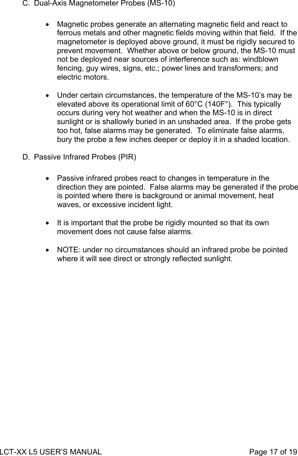 C.  Dual-Axis Magnetometer Probes (MS-10)  •  Magnetic probes generate an alternating magnetic field and react to ferrous metals and other magnetic fields moving within that field.  If the magnetometer is deployed above ground, it must be rigidly secured to prevent movement.  Whether above or below ground, the MS-10 must not be deployed near sources of interference such as: windblown fencing, guy wires, signs, etc.; power lines and transformers; and electric motors.  •  Under certain circumstances, the temperature of the MS-10’s may be elevated above its operational limit of 60°C (140F°).  This typically occurs during very hot weather and when the MS-10 is in direct sunlight or is shallowly buried in an unshaded area.  If the probe gets too hot, false alarms may be generated.  To eliminate false alarms, bury the probe a few inches deeper or deploy it in a shaded location.  D.  Passive Infrared Probes (PIR)  •  Passive infrared probes react to changes in temperature in the direction they are pointed.  False alarms may be generated if the probe is pointed where there is background or animal movement, heat waves, or excessive incident light.  •  It is important that the probe be rigidly mounted so that its own movement does not cause false alarms.  •  NOTE: under no circumstances should an infrared probe be pointed where it will see direct or strongly reflected sunlight.  LCT-XX L5 USER’S MANUAL                                                                     Page 17 of 19  