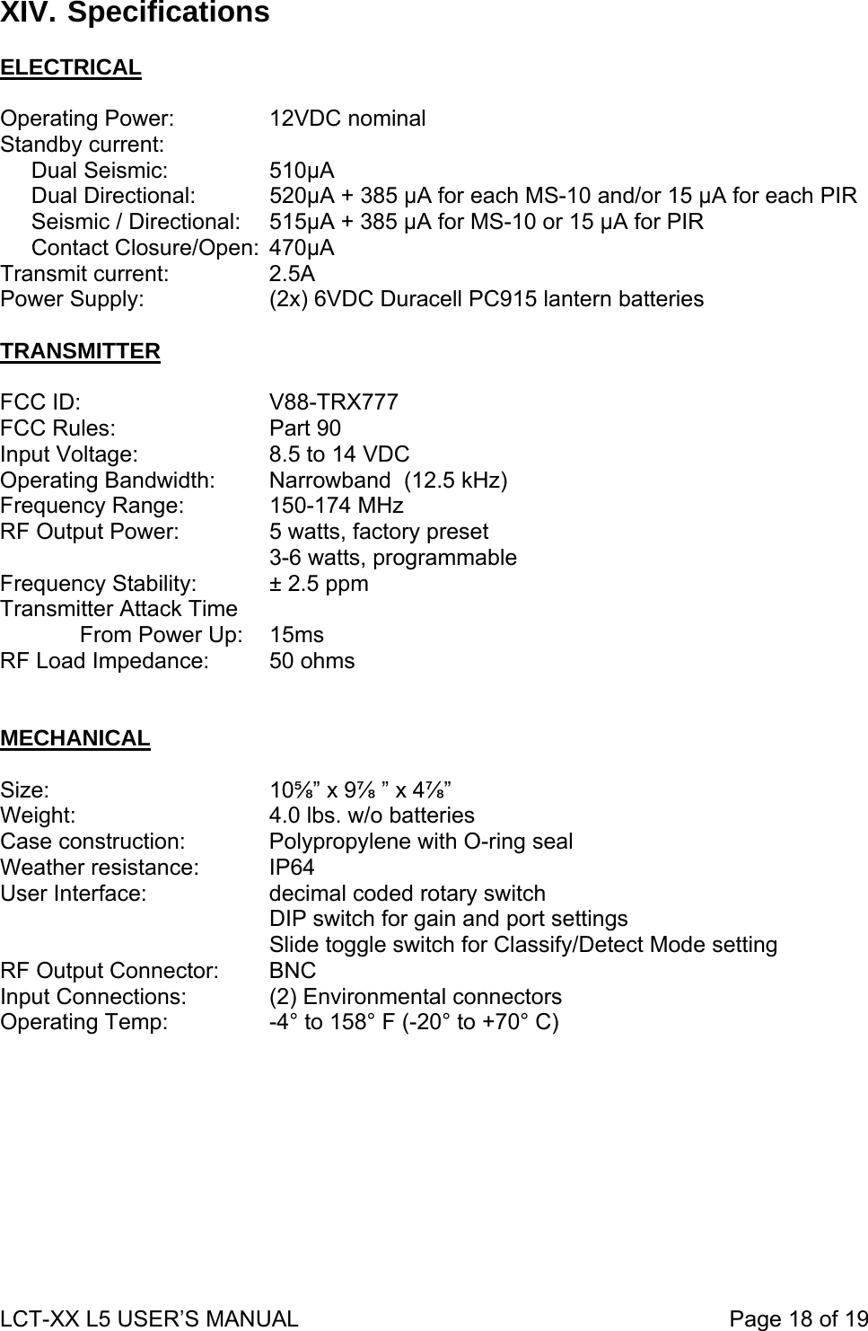 XIV. Specifications  ELECTRICAL Operating Power:    12VDC nominal Standby current:      Dual Seismic:    510µA       Dual Directional:   520µA + 385 µA for each MS-10 and/or 15 µA for each PIR      Seismic / Directional:  515µA + 385 µA for MS-10 or 15 µA for PIR      Contact Closure/Open:  470µA Transmit current:    2.5A Power Supply:      (2x) 6VDC Duracell PC915 lantern batteries      TRANSMITTER  FCC ID:   V88-TRX777 FCC Rules:   Part 90 Input Voltage:    8.5 to 14 VDC Operating Bandwidth:  Narrowband  (12.5 kHz) Frequency Range:    150-174 MHz RF Output Power:    5 watts, factory preset     3-6 watts, programmable Frequency Stability:   ± 2.5 ppm Transmitter Attack Time   From Power Up:   15ms RF Load Impedance:  50 ohms   MECHANICAL  Size:    10⅝” x 9⅞ ” x 4⅞”   Weight:      4.0 lbs. w/o batteries Case construction:     Polypropylene with O-ring seal Weather resistance:   IP64   User Interface:    decimal coded rotary switch          DIP switch for gain and port settings     Slide toggle switch for Classify/Detect Mode setting RF Output Connector:    BNC Input Connections:     (2) Environmental connectors Operating Temp:        -4° to 158° F (-20° to +70° C)   LCT-XX L5 USER’S MANUAL                                                                     Page 18 of 19  