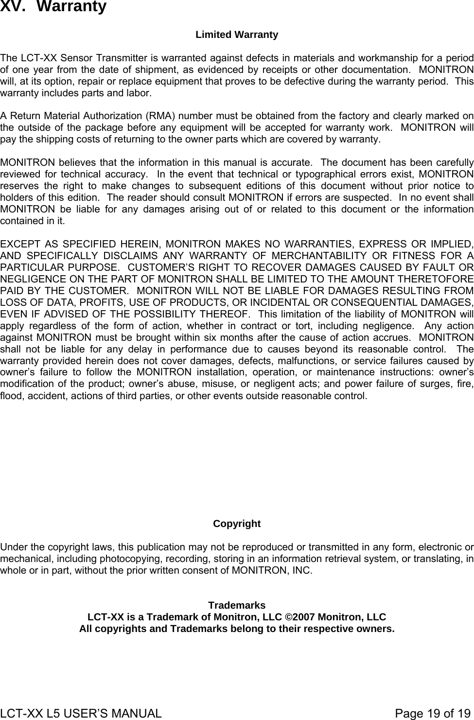 XV. Warranty  Limited Warranty  The LCT-XX Sensor Transmitter is warranted against defects in materials and workmanship for a period of one year from the date of shipment, as evidenced by receipts or other documentation.  MONITRON will, at its option, repair or replace equipment that proves to be defective during the warranty period.  This warranty includes parts and labor.  A Return Material Authorization (RMA) number must be obtained from the factory and clearly marked on the outside of the package before any equipment will be accepted for warranty work.  MONITRON will pay the shipping costs of returning to the owner parts which are covered by warranty.  MONITRON believes that the information in this manual is accurate.  The document has been carefully reviewed for technical accuracy.  In the event that technical or typographical errors exist, MONITRON reserves the right to make changes to subsequent editions of this document without prior notice to holders of this edition.  The reader should consult MONITRON if errors are suspected.  In no event shall MONITRON be liable for any damages arising out of or related to this document or the information contained in it.  EXCEPT AS SPECIFIED HEREIN, MONITRON MAKES NO WARRANTIES, EXPRESS OR IMPLIED, AND SPECIFICALLY DISCLAIMS ANY WARRANTY OF MERCHANTABILITY OR FITNESS FOR A PARTICULAR PURPOSE.  CUSTOMER’S RIGHT TO RECOVER DAMAGES CAUSED BY FAULT OR NEGLIGENCE ON THE PART OF MONITRON SHALL BE LIMITED TO THE AMOUNT THERETOFORE PAID BY THE CUSTOMER.  MONITRON WILL NOT BE LIABLE FOR DAMAGES RESULTING FROM LOSS OF DATA, PROFITS, USE OF PRODUCTS, OR INCIDENTAL OR CONSEQUENTIAL DAMAGES, EVEN IF ADVISED OF THE POSSIBILITY THEREOF.  This limitation of the liability of MONITRON will apply regardless of the form of action, whether in contract or tort, including negligence.  Any action against MONITRON must be brought within six months after the cause of action accrues.  MONITRON shall not be liable for any delay in performance due to causes beyond its reasonable control.  The warranty provided herein does not cover damages, defects, malfunctions, or service failures caused by owner’s failure to follow the MONITRON installation, operation, or maintenance instructions: owner’s modification of the product; owner’s abuse, misuse, or negligent acts; and power failure of surges, fire, flood, accident, actions of third parties, or other events outside reasonable control.           Copyright  Under the copyright laws, this publication may not be reproduced or transmitted in any form, electronic or mechanical, including photocopying, recording, storing in an information retrieval system, or translating, in whole or in part, without the prior written consent of MONITRON, INC.   Trademarks LCT-XX is a Trademark of Monitron, LLC ©2007 Monitron, LLC  All copyrights and Trademarks belong to their respective owners.  LCT-XX L5 USER’S MANUAL                                                                     Page 19 of 19  