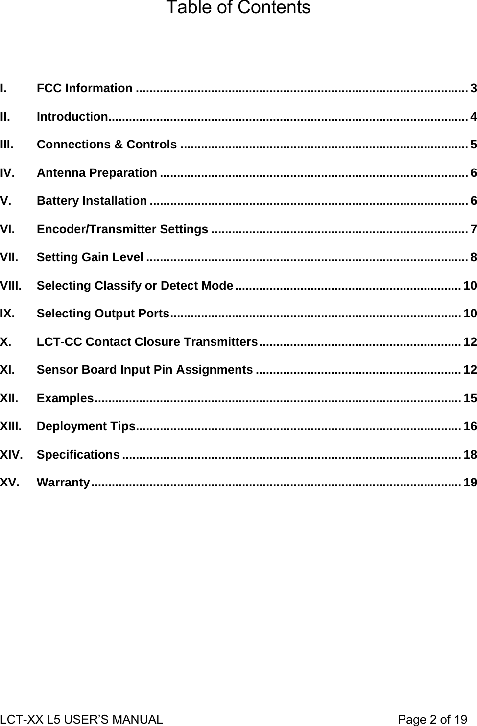 Table of Contents    I. FCC Information ................................................................................................. 3 II. Introduction......................................................................................................... 4 III. Connections &amp; Controls .................................................................................... 5 IV. Antenna Preparation .......................................................................................... 6 V. Battery Installation .............................................................................................6 VI. Encoder/Transmitter Settings ...........................................................................7 VII. Setting Gain Level .............................................................................................. 8 VIII. Selecting Classify or Detect Mode.................................................................. 10 IX. Selecting Output Ports..................................................................................... 10 X. LCT-CC Contact Closure Transmitters........................................................... 12 XI. Sensor Board Input Pin Assignments ............................................................ 12 XII. Examples........................................................................................................... 15 XIII. Deployment Tips............................................................................................... 16 XIV. Specifications ................................................................................................... 18 XV. Warranty............................................................................................................ 19  LCT-XX L5 USER’S MANUAL                                                                     Page 2 of 19  