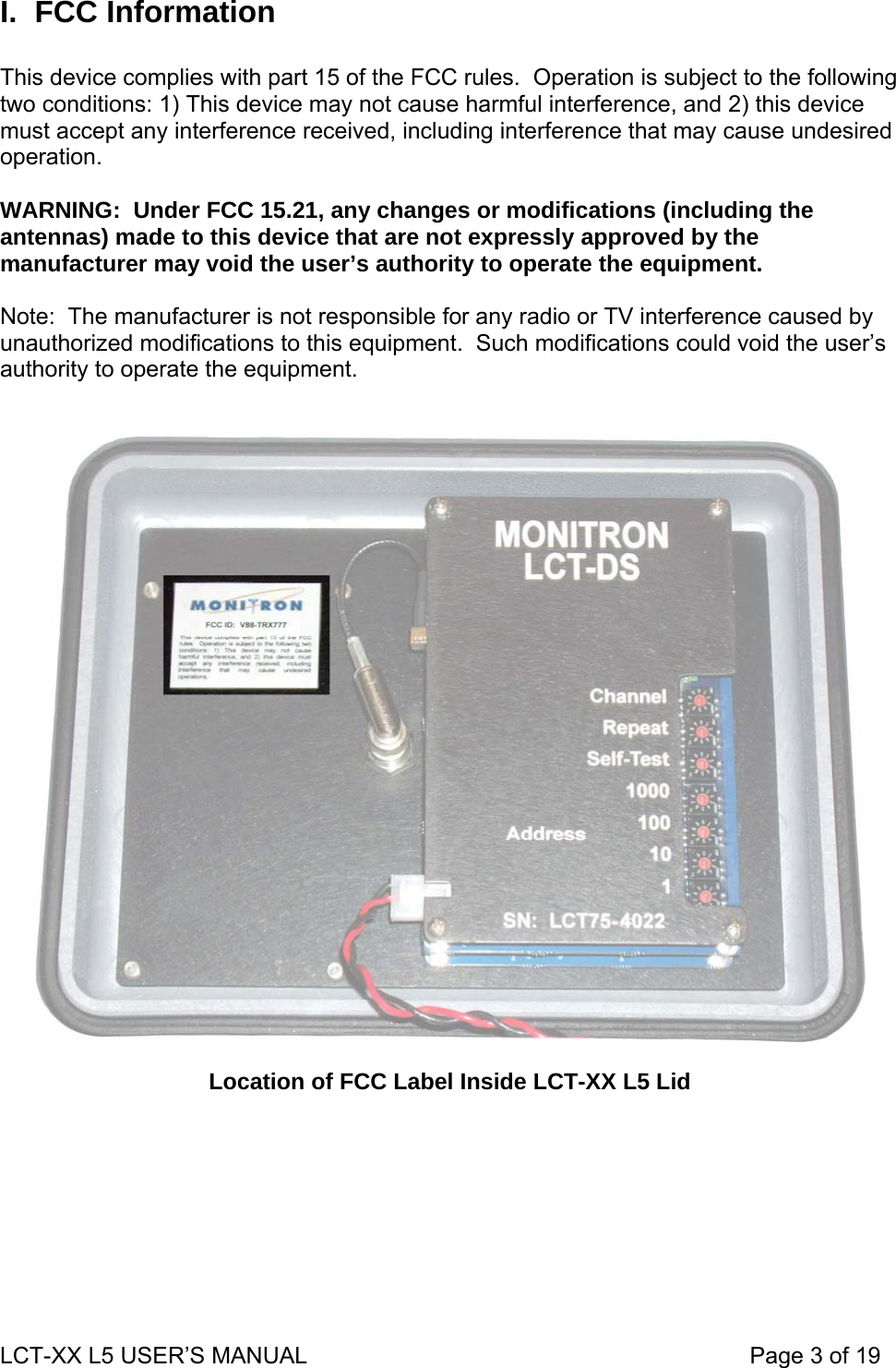 I. FCC Information  This device complies with part 15 of the FCC rules.  Operation is subject to the following two conditions: 1) This device may not cause harmful interference, and 2) this device must accept any interference received, including interference that may cause undesired operation.  WARNING:  Under FCC 15.21, any changes or modifications (including the antennas) made to this device that are not expressly approved by the manufacturer may void the user’s authority to operate the equipment.  Note:  The manufacturer is not responsible for any radio or TV interference caused by unauthorized modifications to this equipment.  Such modifications could void the user’s authority to operate the equipment.     Location of FCC Label Inside LCT-XX L5 Lid LCT-XX L5 USER’S MANUAL                                                                     Page 3 of 19  