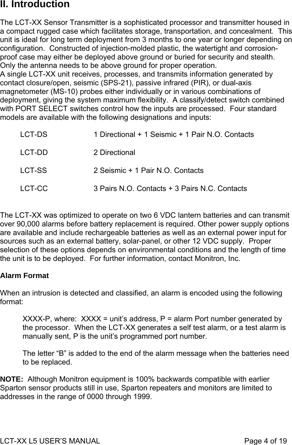 II. Introduction  The LCT-XX Sensor Transmitter is a sophisticated processor and transmitter housed in a compact rugged case which facilitates storage, transportation, and concealment.  This unit is ideal for long term deployment from 3 months to one year or longer depending on configuration.  Constructed of injection-molded plastic, the watertight and corrosion-proof case may either be deployed above ground or buried for security and stealth.  Only the antenna needs to be above ground for proper operation. A single LCT-XX unit receives, processes, and transmits information generated by contact closure/open, seismic (SPS-21), passive infrared (PIR), or dual-axis magnetometer (MS-10) probes either individually or in various combinations of deployment, giving the system maximum flexibility.  A classify/detect switch combined with PORT SELECT switches control how the inputs are processed.  Four standard models are available with the following designations and inputs:   LCT-DS  1 Directional + 1 Seismic + 1 Pair N.O. Contacts LCT-DD 2 Directional LCT-SS  2 Seismic + 1 Pair N.O. Contacts LCT-CC  3 Pairs N.O. Contacts + 3 Pairs N.C. Contacts  The LCT-XX was optimized to operate on two 6 VDC lantern batteries and can transmit over 90,000 alarms before battery replacement is required. Other power supply options are available and include rechargeable batteries as well as an external power input for sources such as an external battery, solar-panel, or other 12 VDC supply.  Proper selection of these options depends on environmental conditions and the length of time the unit is to be deployed.  For further information, contact Monitron, Inc.  Alarm Format   When an intrusion is detected and classified, an alarm is encoded using the following format:  XXXX-P, where:  XXXX = unit’s address, P = alarm Port number generated by the processor.  When the LCT-XX generates a self test alarm, or a test alarm is manually sent, P is the unit’s programmed port number.  The letter “B” is added to the end of the alarm message when the batteries need to be replaced.  NOTE:  Although Monitron equipment is 100% backwards compatible with earlier Sparton sensor products still in use, Sparton repeaters and monitors are limited to addresses in the range of 0000 through 1999.  LCT-XX L5 USER’S MANUAL                                                                     Page 4 of 19  