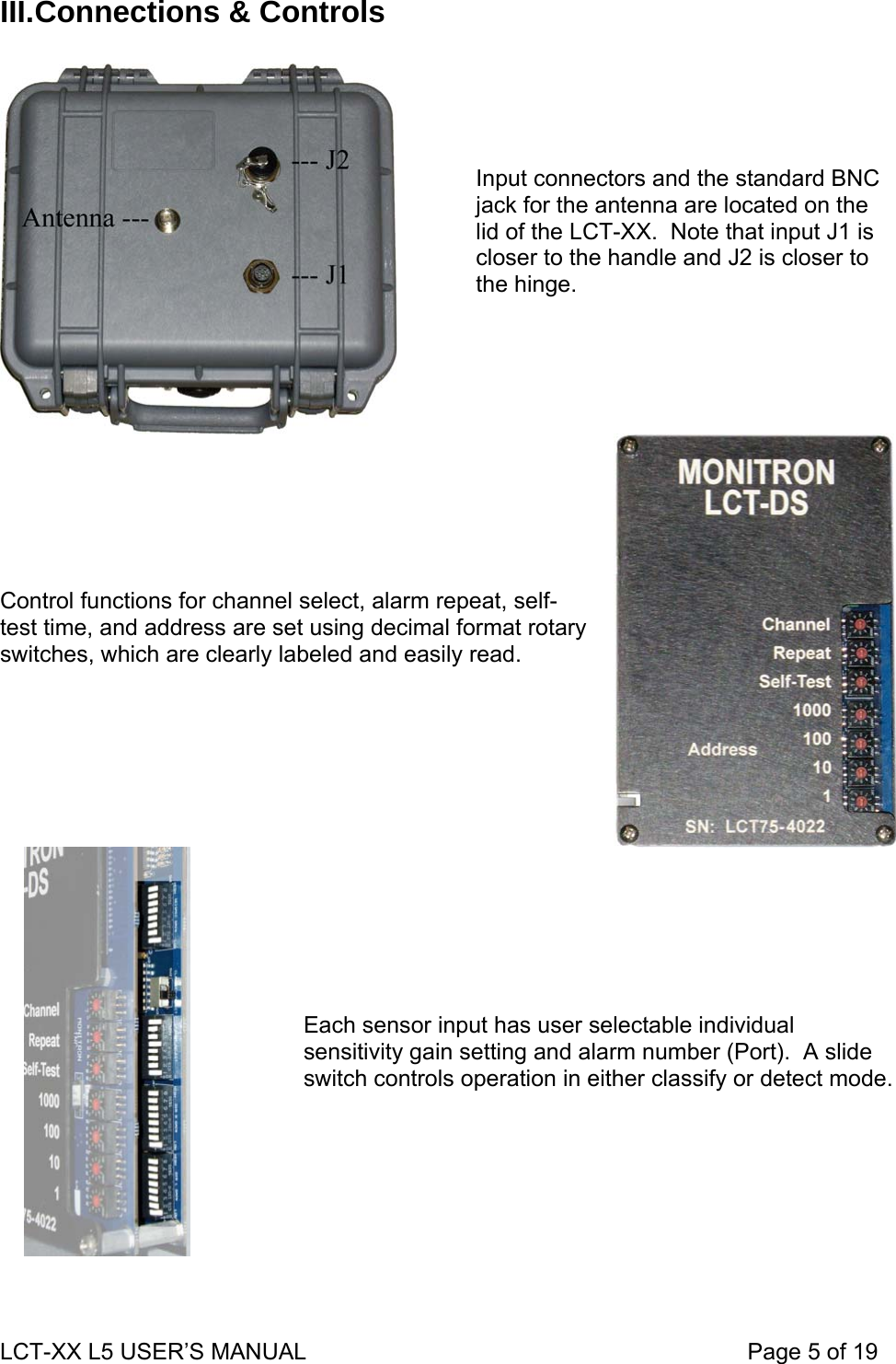 III. Connections &amp; Controls  Input connectors and the standard BNC jack for the antenna are located on the lid of the LCT-XX.  Note that input J1 is closer to the handle and J2 is closer to the hinge.  Control functions for channel select, alarm repeat, self-test time, and address are set using decimal format rotary switches, which are clearly labeled and easily read.     Each sensor input has user selectable individual sensitivity gain setting and alarm number (Port).  A slide switch controls operation in either classify or detect mode.   LCT-XX L5 USER’S MANUAL                                                                     Page 5 of 19  