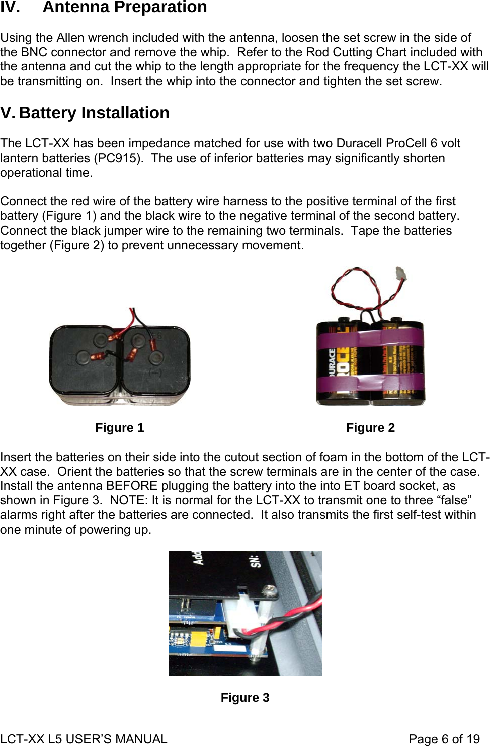 IV.   Antenna Preparation  Using the Allen wrench included with the antenna, loosen the set screw in the side of the BNC connector and remove the whip.  Refer to the Rod Cutting Chart included with the antenna and cut the whip to the length appropriate for the frequency the LCT-XX will be transmitting on.  Insert the whip into the connector and tighten the set screw.  V. Battery Installation  The LCT-XX has been impedance matched for use with two Duracell ProCell 6 volt lantern batteries (PC915).  The use of inferior batteries may significantly shorten operational time.  Connect the red wire of the battery wire harness to the positive terminal of the first battery (Figure 1) and the black wire to the negative terminal of the second battery.  Connect the black jumper wire to the remaining two terminals.  Tape the batteries together (Figure 2) to prevent unnecessary movement.      Figure 1   Figure 2  Insert the batteries on their side into the cutout section of foam in the bottom of the LCT-XX case.  Orient the batteries so that the screw terminals are in the center of the case.  Install the antenna BEFORE plugging the battery into the into ET board socket, as shown in Figure 3.  NOTE: It is normal for the LCT-XX to transmit one to three “false” alarms right after the batteries are connected.  It also transmits the first self-test within one minute of powering up.    Figure 3 LCT-XX L5 USER’S MANUAL                                                                     Page 6 of 19  