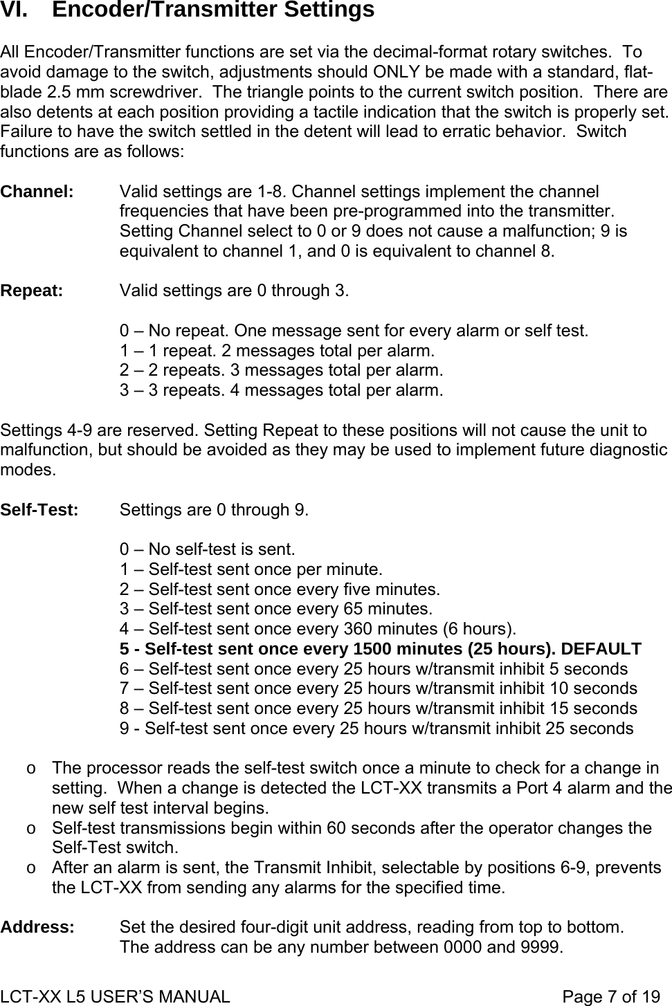  VI. Encoder/Transmitter Settings  All Encoder/Transmitter functions are set via the decimal-format rotary switches.  To avoid damage to the switch, adjustments should ONLY be made with a standard, flat-blade 2.5 mm screwdriver.  The triangle points to the current switch position.  There are also detents at each position providing a tactile indication that the switch is properly set.  Failure to have the switch settled in the detent will lead to erratic behavior.  Switch functions are as follows:  Channel:  Valid settings are 1-8. Channel settings implement the channel frequencies that have been pre-programmed into the transmitter. Setting Channel select to 0 or 9 does not cause a malfunction; 9 is equivalent to channel 1, and 0 is equivalent to channel 8.  Repeat:  Valid settings are 0 through 3.  0 – No repeat. One message sent for every alarm or self test. 1 – 1 repeat. 2 messages total per alarm. 2 – 2 repeats. 3 messages total per alarm. 3 – 3 repeats. 4 messages total per alarm.  Settings 4-9 are reserved. Setting Repeat to these positions will not cause the unit to malfunction, but should be avoided as they may be used to implement future diagnostic modes.  Self-Test:  Settings are 0 through 9.  0 – No self-test is sent. 1 – Self-test sent once per minute. 2 – Self-test sent once every five minutes. 3 – Self-test sent once every 65 minutes. 4 – Self-test sent once every 360 minutes (6 hours). 5 - Self-test sent once every 1500 minutes (25 hours). DEFAULT 6 – Self-test sent once every 25 hours w/transmit inhibit 5 seconds 7 – Self-test sent once every 25 hours w/transmit inhibit 10 seconds 8 – Self-test sent once every 25 hours w/transmit inhibit 15 seconds 9 - Self-test sent once every 25 hours w/transmit inhibit 25 seconds  o  The processor reads the self-test switch once a minute to check for a change in setting.  When a change is detected the LCT-XX transmits a Port 4 alarm and the new self test interval begins. o  Self-test transmissions begin within 60 seconds after the operator changes the Self-Test switch. o  After an alarm is sent, the Transmit Inhibit, selectable by positions 6-9, prevents the LCT-XX from sending any alarms for the specified time.  Address:  Set the desired four-digit unit address, reading from top to bottom. The address can be any number between 0000 and 9999. LCT-XX L5 USER’S MANUAL                                                                     Page 7 of 19  