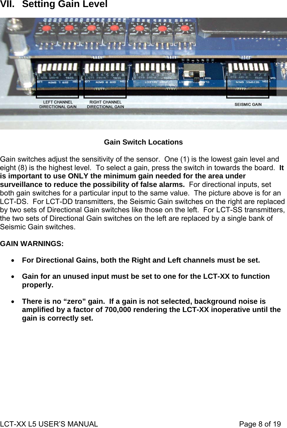  VII.  Setting Gain Level    Gain Switch Locations  Gain switches adjust the sensitivity of the sensor.  One (1) is the lowest gain level and eight (8) is the highest level.  To select a gain, press the switch in towards the board.  It is important to use ONLY the minimum gain needed for the area under surveillance to reduce the possibility of false alarms.  For directional inputs, set both gain switches for a particular input to the same value.  The picture above is for an LCT-DS.  For LCT-DD transmitters, the Seismic Gain switches on the right are replaced by two sets of Directional Gain switches like those on the left.  For LCT-SS transmitters, the two sets of Directional Gain switches on the left are replaced by a single bank of Seismic Gain switches.  GAIN WARNINGS: • For Directional Gains, both the Right and Left channels must be set. • Gain for an unused input must be set to one for the LCT-XX to function properly. • There is no “zero” gain.  If a gain is not selected, background noise is amplified by a factor of 700,000 rendering the LCT-XX inoperative until the gain is correctly set.  LCT-XX L5 USER’S MANUAL                                                                     Page 8 of 19  