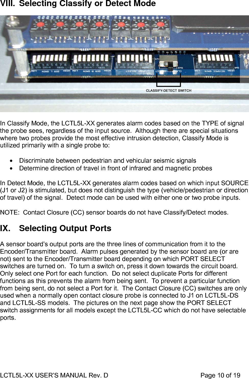 LCTL5L-XX USER’S MANUAL Rev. D                                                    Page 10 of 19  VIII.  Selecting Classify or Detect Mode    In Classify Mode, the LCTL5L-XX generates alarm codes based on the TYPE of signal the probe sees, regardless of the input source.  Although there are special situations where two probes provide the most effective intrusion detection, Classify Mode is utilized primarily with a single probe to:  •  Discriminate between pedestrian and vehicular seismic signals •  Determine direction of travel in front of infrared and magnetic probes  In Detect Mode, the LCTL5L-XX generates alarm codes based on which input SOURCE (J1 or J2) is stimulated, but does not distinguish the type (vehicle/pedestrian or direction of travel) of the signal.  Detect mode can be used with either one or two probe inputs.  NOTE:  Contact Closure (CC) sensor boards do not have Classify/Detect modes.   IX.  Selecting Output Ports  A sensor board’s output ports are the three lines of communication from it to the Encoder/Transmitter board.  Alarm pulses generated by the sensor board are (or are not) sent to the Encoder/Transmitter board depending on which PORT SELECT switches are turned on.  To turn a switch on, press it down towards the circuit board.  Only select one Port for each function.  Do not select duplicate Ports for different functions as this prevents the alarm from being sent.  To prevent a particular function from being sent, do not select a Port for it.  The Contact Closure (CC) switches are only used when a normally open contact closure probe is connected to J1 on LCTL5L-DS and LCTL5L-SS models.  The pictures on the next page show the PORT SELECT switch assignments for all models except the LCTL5L-CC which do not have selectable ports.  