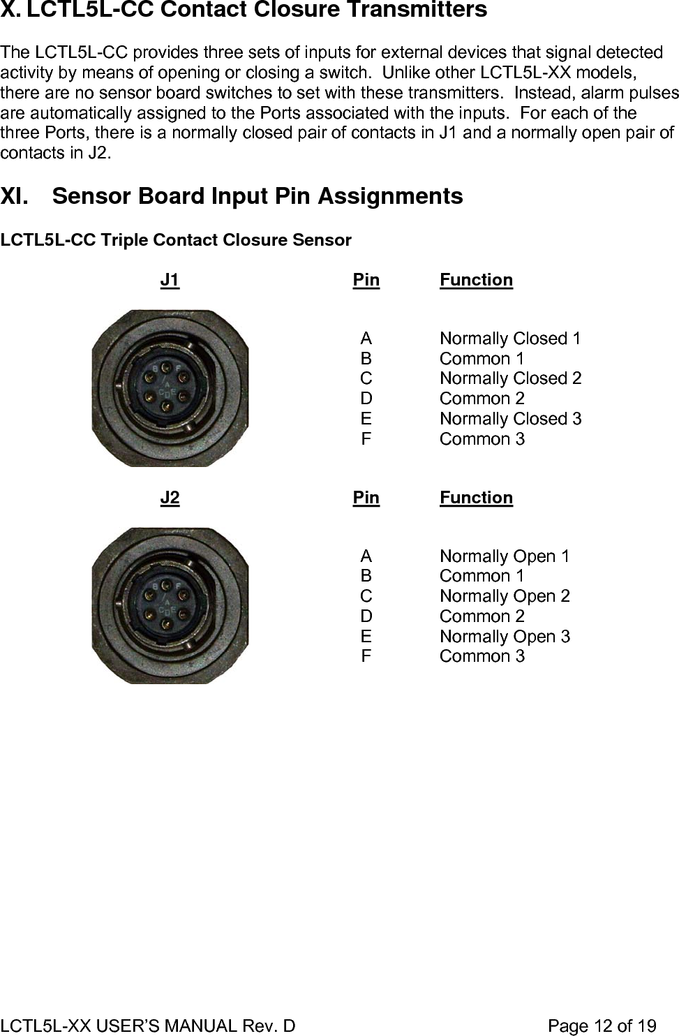 LCTL5L-XX USER’S MANUAL Rev. D                                                    Page 12 of 19  X. LCTL5L-CC Contact Closure Transmitters  The LCTL5L-CC provides three sets of inputs for external devices that signal detected activity by means of opening or closing a switch.  Unlike other LCTL5L-XX models, there are no sensor board switches to set with these transmitters.  Instead, alarm pulses are automatically assigned to the Ports associated with the inputs.  For each of the three Ports, there is a normally closed pair of contacts in J1 and a normally open pair of contacts in J2.  XI.  Sensor Board Input Pin Assignments  LCTL5L-CC Triple Contact Closure Sensor  J1 Pin Function    A B C D E F  Normally Closed 1 Common 1 Normally Closed 2 Common 2 Normally Closed 3 Common 3  J2  Pin  Function    A B C D E F  Normally Open 1 Common 1 Normally Open 2 Common 2 Normally Open 3 Common 3  