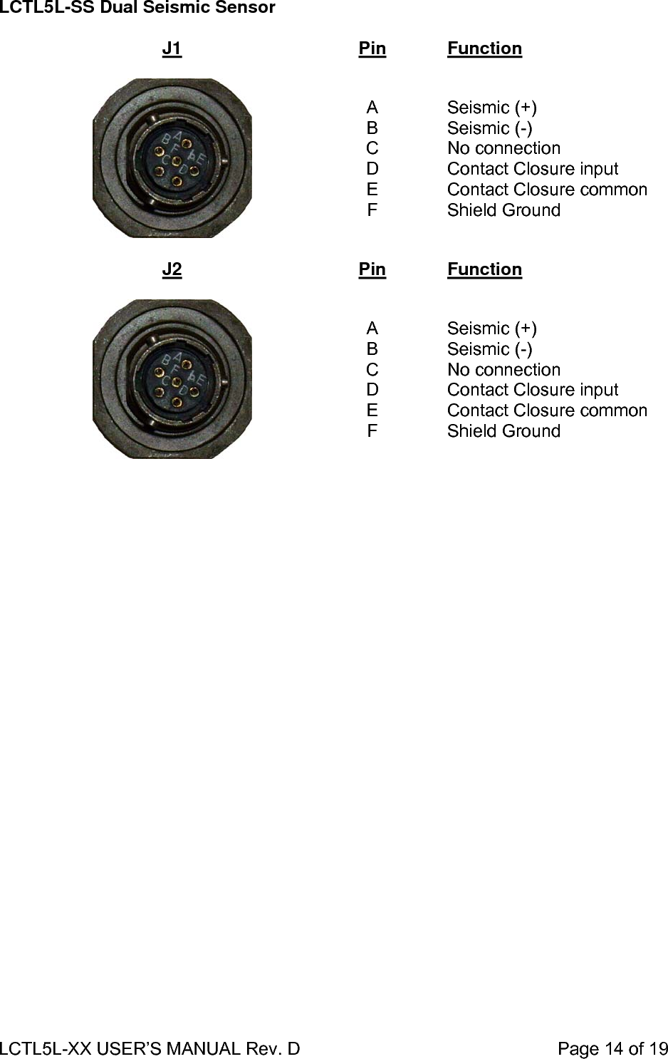 LCTL5L-XX USER’S MANUAL Rev. D                                                    Page 14 of 19  LCTL5L-SS Dual Seismic Sensor  J1 Pin Function    A B C D E F  Seismic (+) Seismic (-) No connection Contact Closure input Contact Closure common Shield Ground  J2  Pin  Function    A B C D E F  Seismic (+) Seismic (-) No connection Contact Closure input Contact Closure common Shield Ground  