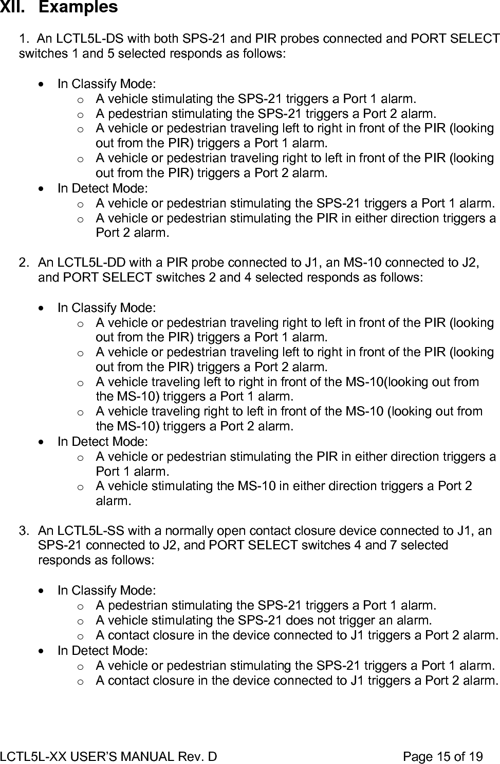 LCTL5L-XX USER’S MANUAL Rev. D                                                    Page 15 of 19  XII. Examples  1.  An LCTL5L-DS with both SPS-21 and PIR probes connected and PORT SELECT switches 1 and 5 selected responds as follows:  •  In Classify Mode: o  A vehicle stimulating the SPS-21 triggers a Port 1 alarm. o  A pedestrian stimulating the SPS-21 triggers a Port 2 alarm. o  A vehicle or pedestrian traveling left to right in front of the PIR (looking out from the PIR) triggers a Port 1 alarm. o  A vehicle or pedestrian traveling right to left in front of the PIR (looking out from the PIR) triggers a Port 2 alarm. •  In Detect Mode: o  A vehicle or pedestrian stimulating the SPS-21 triggers a Port 1 alarm. o  A vehicle or pedestrian stimulating the PIR in either direction triggers a Port 2 alarm.  2.  An LCTL5L-DD with a PIR probe connected to J1, an MS-10 connected to J2, and PORT SELECT switches 2 and 4 selected responds as follows:  •  In Classify Mode: o  A vehicle or pedestrian traveling right to left in front of the PIR (looking out from the PIR) triggers a Port 1 alarm. o  A vehicle or pedestrian traveling left to right in front of the PIR (looking out from the PIR) triggers a Port 2 alarm. o  A vehicle traveling left to right in front of the MS-10(looking out from the MS-10) triggers a Port 1 alarm. o  A vehicle traveling right to left in front of the MS-10 (looking out from the MS-10) triggers a Port 2 alarm. •  In Detect Mode: o  A vehicle or pedestrian stimulating the PIR in either direction triggers a Port 1 alarm. o  A vehicle stimulating the MS-10 in either direction triggers a Port 2 alarm.  3.  An LCTL5L-SS with a normally open contact closure device connected to J1, an SPS-21 connected to J2, and PORT SELECT switches 4 and 7 selected responds as follows:  •  In Classify Mode: o  A pedestrian stimulating the SPS-21 triggers a Port 1 alarm. o  A vehicle stimulating the SPS-21 does not trigger an alarm. o  A contact closure in the device connected to J1 triggers a Port 2 alarm. •  In Detect Mode: o  A vehicle or pedestrian stimulating the SPS-21 triggers a Port 1 alarm. o  A contact closure in the device connected to J1 triggers a Port 2 alarm.  