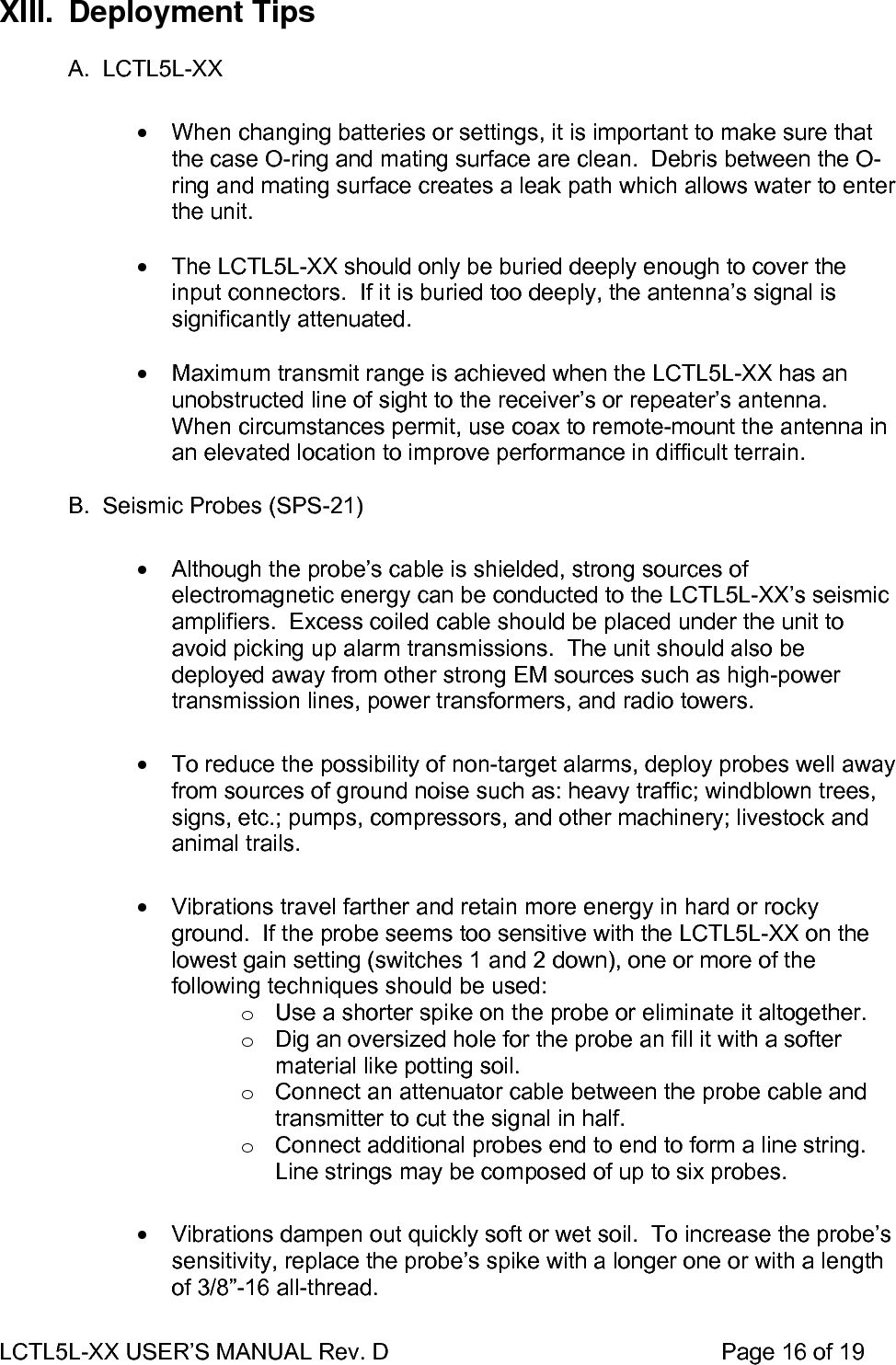 LCTL5L-XX USER’S MANUAL Rev. D                                                    Page 16 of 19  XIII. Deployment Tips  A. LCTL5L-XX  •  When changing batteries or settings, it is important to make sure that the case O-ring and mating surface are clean.  Debris between the O-ring and mating surface creates a leak path which allows water to enter the unit.  •  The LCTL5L-XX should only be buried deeply enough to cover the input connectors.  If it is buried too deeply, the antenna’s signal is significantly attenuated.  •  Maximum transmit range is achieved when the LCTL5L-XX has an unobstructed line of sight to the receiver’s or repeater’s antenna.  When circumstances permit, use coax to remote-mount the antenna in an elevated location to improve performance in difficult terrain.  B.  Seismic Probes (SPS-21)  •  Although the probe’s cable is shielded, strong sources of electromagnetic energy can be conducted to the LCTL5L-XX’s seismic amplifiers.  Excess coiled cable should be placed under the unit to avoid picking up alarm transmissions.  The unit should also be deployed away from other strong EM sources such as high-power transmission lines, power transformers, and radio towers.  •  To reduce the possibility of non-target alarms, deploy probes well away from sources of ground noise such as: heavy traffic; windblown trees, signs, etc.; pumps, compressors, and other machinery; livestock and animal trails.  •  Vibrations travel farther and retain more energy in hard or rocky ground.  If the probe seems too sensitive with the LCTL5L-XX on the lowest gain setting (switches 1 and 2 down), one or more of the following techniques should be used: o  Use a shorter spike on the probe or eliminate it altogether. o  Dig an oversized hole for the probe an fill it with a softer material like potting soil. o  Connect an attenuator cable between the probe cable and transmitter to cut the signal in half. o  Connect additional probes end to end to form a line string.  Line strings may be composed of up to six probes.  •  Vibrations dampen out quickly soft or wet soil.  To increase the probe’s sensitivity, replace the probe’s spike with a longer one or with a length of 3/8”-16 all-thread. 