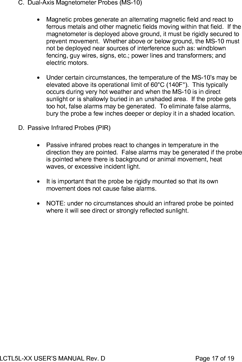 LCTL5L-XX USER’S MANUAL Rev. D                                                    Page 17 of 19   C.  Dual-Axis Magnetometer Probes (MS-10)  •  Magnetic probes generate an alternating magnetic field and react to ferrous metals and other magnetic fields moving within that field.  If the magnetometer is deployed above ground, it must be rigidly secured to prevent movement.  Whether above or below ground, the MS-10 must not be deployed near sources of interference such as: windblown fencing, guy wires, signs, etc.; power lines and transformers; and electric motors.  •  Under certain circumstances, the temperature of the MS-10’s may be elevated above its operational limit of 60°C (140F°).  This typically occurs during very hot weather and when the MS-10 is in direct sunlight or is shallowly buried in an unshaded area.  If the probe gets too hot, false alarms may be generated.  To eliminate false alarms, bury the probe a few inches deeper or deploy it in a shaded location.  D.  Passive Infrared Probes (PIR)  •  Passive infrared probes react to changes in temperature in the direction they are pointed.  False alarms may be generated if the probe is pointed where there is background or animal movement, heat waves, or excessive incident light.  •  It is important that the probe be rigidly mounted so that its own movement does not cause false alarms.  •  NOTE: under no circumstances should an infrared probe be pointed where it will see direct or strongly reflected sunlight.  