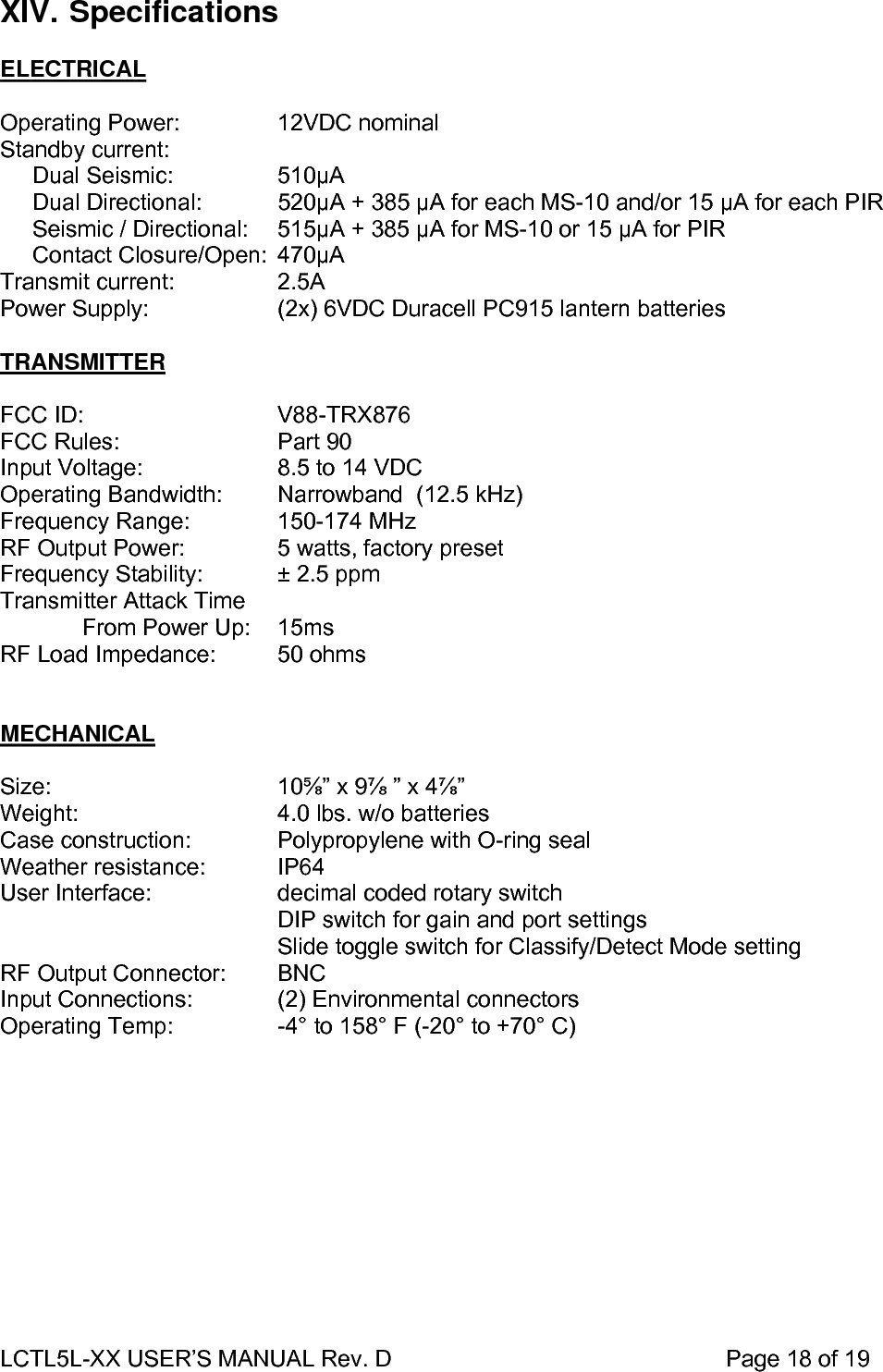 LCTL5L-XX USER’S MANUAL Rev. D                                                    Page 18 of 19  XIV. Specifications  ELECTRICAL  Operating Power:    12VDC nominal Standby current:      Dual Seismic:    510µA       Dual Directional:   520µA + 385 µA for each MS-10 and/or 15 µA for each PIR      Seismic / Directional:  515µA + 385 µA for MS-10 or 15 µA for PIR      Contact Closure/Open:  470µA Transmit current:    2.5A Power Supply:      (2x) 6VDC Duracell PC915 lantern batteries      TRANSMITTER  FCC ID:   V88-TRX876 FCC Rules:   Part 90 Input Voltage:    8.5 to 14 VDC Operating Bandwidth:  Narrowband  (12.5 kHz) Frequency Range:    150-174 MHz RF Output Power:    5 watts, factory preset Frequency Stability:   ± 2.5 ppm Transmitter Attack Time   From Power Up:   15ms RF Load Impedance:  50 ohms   MECHANICAL  Size:    10⅝” x 9⅞ ” x 4⅞”   Weight:      4.0 lbs. w/o batteries Case construction:     Polypropylene with O-ring seal Weather resistance:   IP64   User Interface:    decimal coded rotary switch          DIP switch for gain and port settings     Slide toggle switch for Classify/Detect Mode setting RF Output Connector:    BNC Input Connections:     (2) Environmental connectors Operating Temp:        -4° to 158° F (-20° to +70° C)   