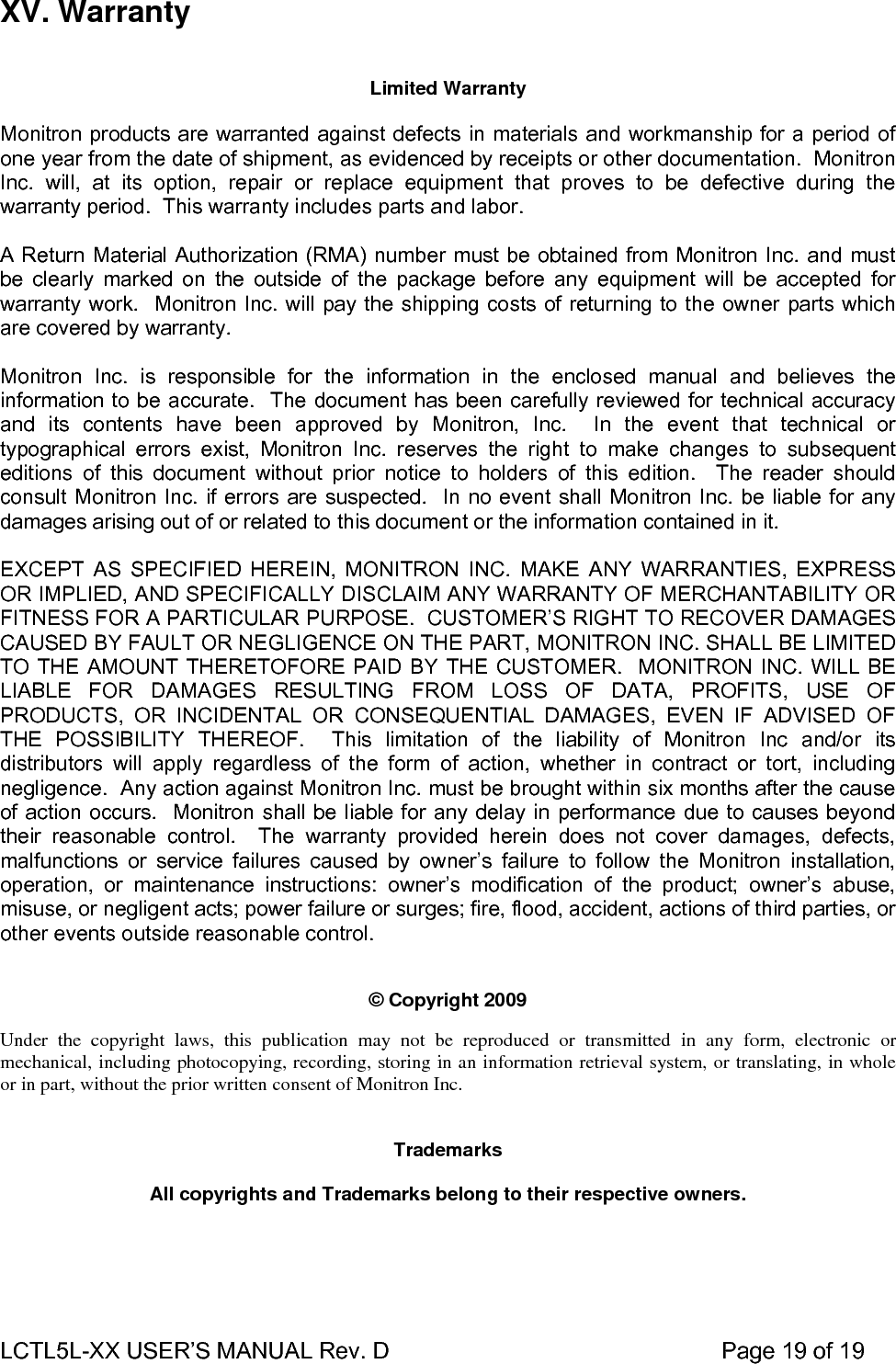 LCTL5L-XX USER’S MANUAL Rev. D                                                    Page 19 of 19  XV. Warranty     Limited Warranty    Monitron products are warranted against defects in materials and workmanship for a period of one year from the date of shipment, as evidenced by receipts or other documentation.  Monitron Inc. will, at its option, repair or replace equipment that proves to be defective during the warranty period.  This warranty includes parts and labor.    A Return Material Authorization (RMA) number must be obtained from Monitron Inc. and must be clearly marked on the outside of the package before any equipment will be accepted for warranty work.  Monitron Inc. will pay the shipping costs of returning to the owner parts which are covered by warranty.    Monitron Inc. is responsible for the information in the enclosed manual and believes the information to be accurate.  The document has been carefully reviewed for technical accuracy and its contents have been approved by Monitron, Inc.  In the event that technical or typographical errors exist, Monitron Inc. reserves the right to make changes to subsequent editions of this document without prior notice to holders of this edition.  The reader should consult Monitron Inc. if errors are suspected.  In no event shall Monitron Inc. be liable for any damages arising out of or related to this document or the information contained in it.    EXCEPT AS SPECIFIED HEREIN, MONITRON INC. MAKE ANY WARRANTIES, EXPRESS OR IMPLIED, AND SPECIFICALLY DISCLAIM ANY WARRANTY OF MERCHANTABILITY OR FITNESS FOR A PARTICULAR PURPOSE.  CUSTOMER’S RIGHT TO RECOVER DAMAGES CAUSED BY FAULT OR NEGLIGENCE ON THE PART, MONITRON INC. SHALL BE LIMITED TO THE AMOUNT THERETOFORE PAID BY THE CUSTOMER.  MONITRON INC. WILL BE LIABLE FOR DAMAGES RESULTING FROM LOSS OF DATA, PROFITS, USE OF PRODUCTS, OR INCIDENTAL OR CONSEQUENTIAL DAMAGES, EVEN IF ADVISED OF THE POSSIBILITY THEREOF.  This limitation of the liability of Monitron Inc and/or its distributors will apply regardless of the form of action, whether in contract or tort, including negligence.  Any action against Monitron Inc. must be brought within six months after the cause of action occurs.  Monitron shall be liable for any delay in performance due to causes beyond their reasonable control.  The warranty provided herein does not cover damages, defects, malfunctions or service failures caused by owner’s failure to follow the Monitron installation, operation, or maintenance instructions: owner’s modification of the product; owner’s abuse, misuse, or negligent acts; power failure or surges; fire, flood, accident, actions of third parties, or other events outside reasonable control.       © Copyright 2009   Under the copyright laws, this publication may not be reproduced or transmitted in any form, electronic or mechanical, including photocopying, recording, storing in an information retrieval system, or translating, in whole or in part, without the prior written consent of Monitron Inc.     Trademarks   All copyrights and Trademarks belong to their respective owners.    