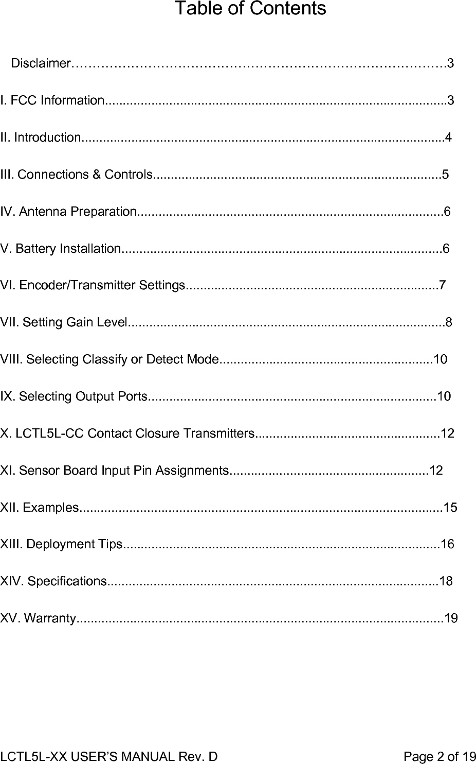 LCTL5L-XX USER’S MANUAL Rev. D                                                    Page 2 of 19  Table of Contents         Disclaimer…………………………………………………………………………….3  I. FCC Information................................................................................................3   II. Introduction......................................................................................................4   III. Connections &amp; Controls.................................................................................5   IV. Antenna Preparation......................................................................................6   V. Battery Installation..........................................................................................6   VI. Encoder/Transmitter Settings.......................................................................7   VII. Setting Gain Level.........................................................................................8   VIII. Selecting Classify or Detect Mode............................................................10   IX. Selecting Output Ports.................................................................................10   X. LCTL5L-CC Contact Closure Transmitters....................................................12   XI. Sensor Board Input Pin Assignments........................................................12   XII. Examples......................................................................................................15   XIII. Deployment Tips.........................................................................................16   XIV. Specifications.............................................................................................18   XV. Warranty.......................................................................................................19   