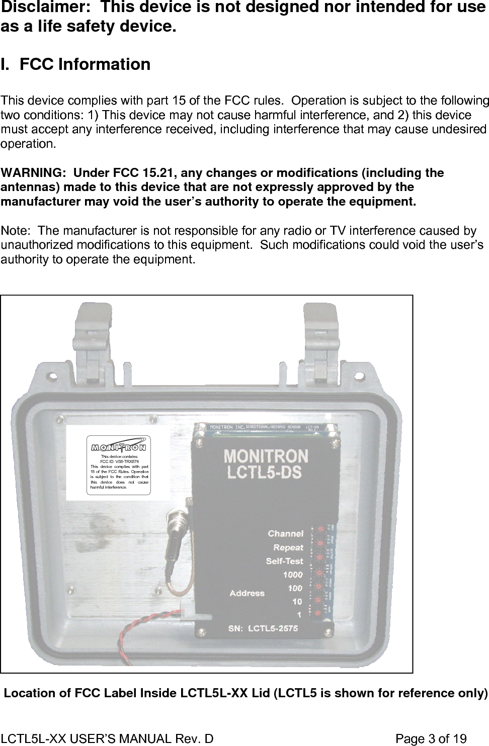 LCTL5L-XX USER’S MANUAL Rev. D                                                    Page 3 of 19  Disclaimer:  This device is not designed nor intended for use as a life safety device.  I. FCC Information  This device complies with part 15 of the FCC rules.  Operation is subject to the following two conditions: 1) This device may not cause harmful interference, and 2) this device must accept any interference received, including interference that may cause undesired operation.  WARNING:  Under FCC 15.21, any changes or modifications (including the antennas) made to this device that are not expressly approved by the manufacturer may void the user’s authority to operate the equipment.  Note:  The manufacturer is not responsible for any radio or TV interference caused by unauthorized modifications to this equipment.  Such modifications could void the user’s authority to operate the equipment.                              Location of FCC Label Inside LCTL5L-XX Lid (LCTL5 is shown for reference only)   This device contains:FCC ID: V88-TRX876This device complies with part15 of the FCC Rules. Operationis subject to the condition thatthis device does not causeharmful interference.