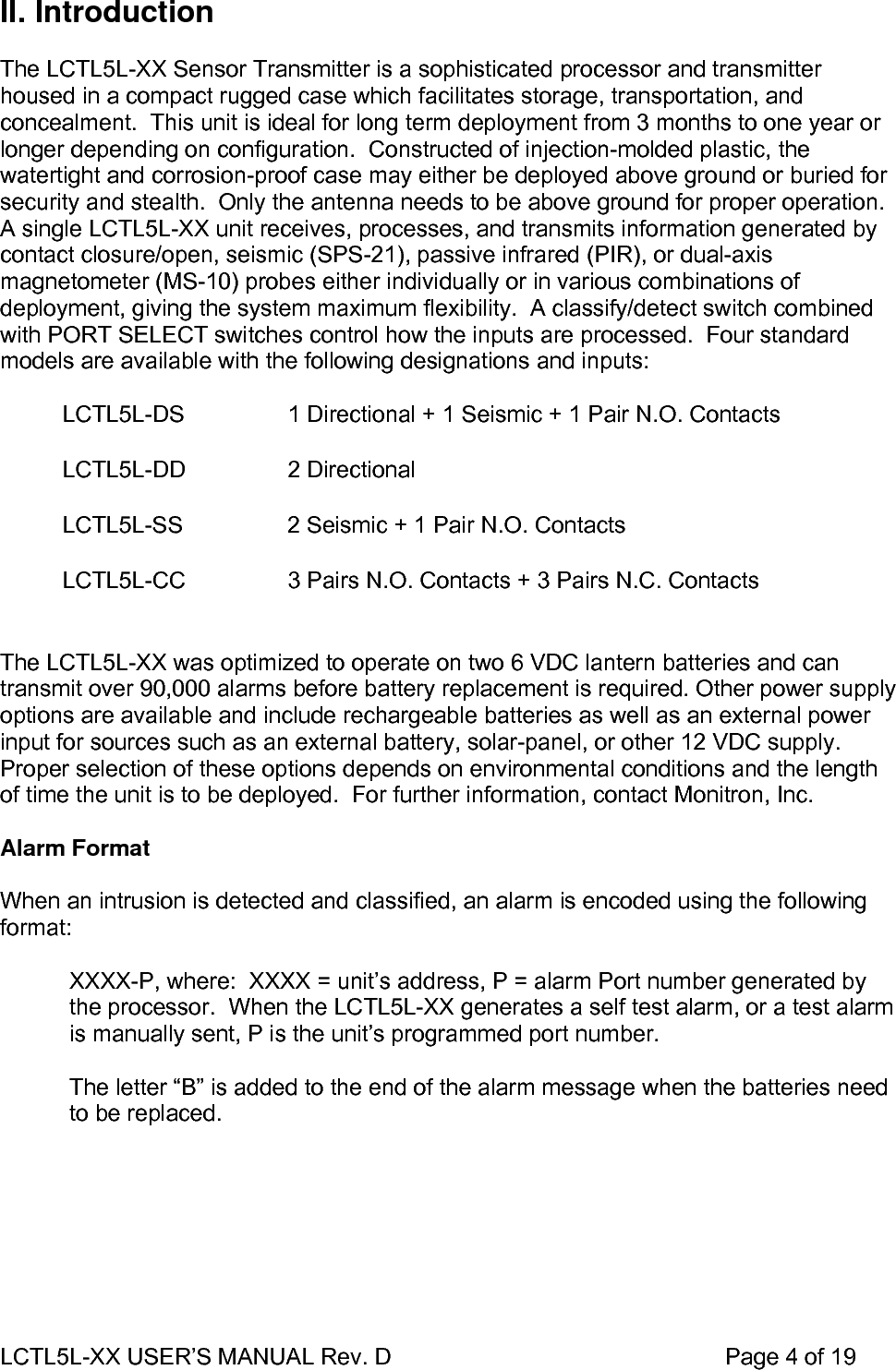 LCTL5L-XX USER’S MANUAL Rev. D                                                    Page 4 of 19  II. Introduction  The LCTL5L-XX Sensor Transmitter is a sophisticated processor and transmitter housed in a compact rugged case which facilitates storage, transportation, and concealment.  This unit is ideal for long term deployment from 3 months to one year or longer depending on configuration.  Constructed of injection-molded plastic, the watertight and corrosion-proof case may either be deployed above ground or buried for security and stealth.  Only the antenna needs to be above ground for proper operation. A single LCTL5L-XX unit receives, processes, and transmits information generated by contact closure/open, seismic (SPS-21), passive infrared (PIR), or dual-axis magnetometer (MS-10) probes either individually or in various combinations of deployment, giving the system maximum flexibility.  A classify/detect switch combined with PORT SELECT switches control how the inputs are processed.  Four standard models are available with the following designations and inputs:   LCTL5L-DS  1 Directional + 1 Seismic + 1 Pair N.O. Contacts LCTL5L-DD 2 Directional LCTL5L-SS  2 Seismic + 1 Pair N.O. Contacts LCTL5L-CC  3 Pairs N.O. Contacts + 3 Pairs N.C. Contacts  The LCTL5L-XX was optimized to operate on two 6 VDC lantern batteries and can transmit over 90,000 alarms before battery replacement is required. Other power supply options are available and include rechargeable batteries as well as an external power input for sources such as an external battery, solar-panel, or other 12 VDC supply.  Proper selection of these options depends on environmental conditions and the length of time the unit is to be deployed.  For further information, contact Monitron, Inc.  Alarm Format   When an intrusion is detected and classified, an alarm is encoded using the following format:  XXXX-P, where:  XXXX = unit’s address, P = alarm Port number generated by the processor.  When the LCTL5L-XX generates a self test alarm, or a test alarm is manually sent, P is the unit’s programmed port number.  The letter “B” is added to the end of the alarm message when the batteries need to be replaced.   