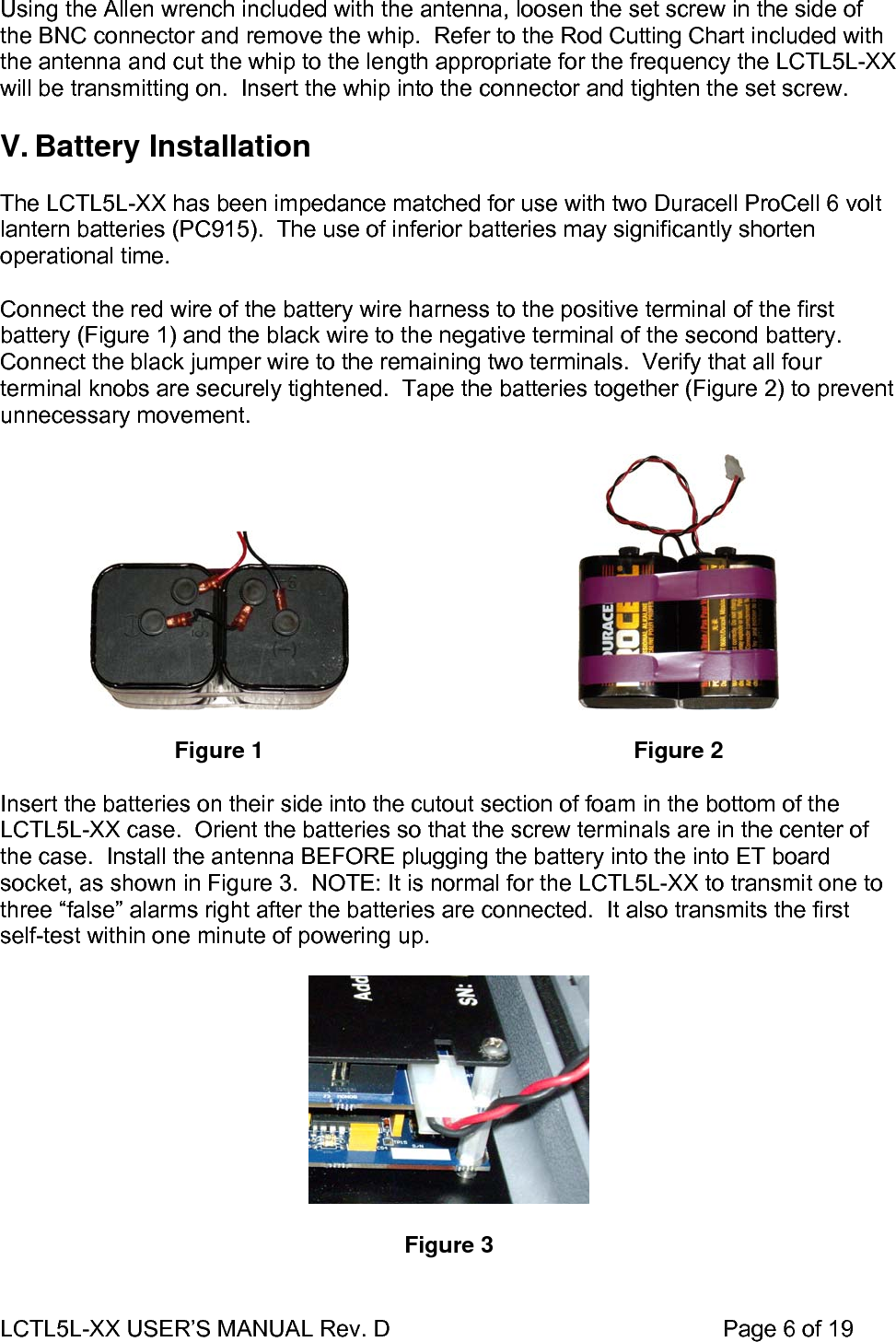 LCTL5L-XX USER’S MANUAL Rev. D                                                    Page 6 of 19   Using the Allen wrench included with the antenna, loosen the set screw in the side of the BNC connector and remove the whip.  Refer to the Rod Cutting Chart included with the antenna and cut the whip to the length appropriate for the frequency the LCTL5L-XX will be transmitting on.  Insert the whip into the connector and tighten the set screw.  V. Battery Installation  The LCTL5L-XX has been impedance matched for use with two Duracell ProCell 6 volt lantern batteries (PC915).  The use of inferior batteries may significantly shorten operational time.  Connect the red wire of the battery wire harness to the positive terminal of the first battery (Figure 1) and the black wire to the negative terminal of the second battery.  Connect the black jumper wire to the remaining two terminals.  Verify that all four terminal knobs are securely tightened.  Tape the batteries together (Figure 2) to prevent unnecessary movement.      Figure 1   Figure 2  Insert the batteries on their side into the cutout section of foam in the bottom of the LCTL5L-XX case.  Orient the batteries so that the screw terminals are in the center of the case.  Install the antenna BEFORE plugging the battery into the into ET board socket, as shown in Figure 3.  NOTE: It is normal for the LCTL5L-XX to transmit one to three “false” alarms right after the batteries are connected.  It also transmits the first self-test within one minute of powering up.    Figure 3  