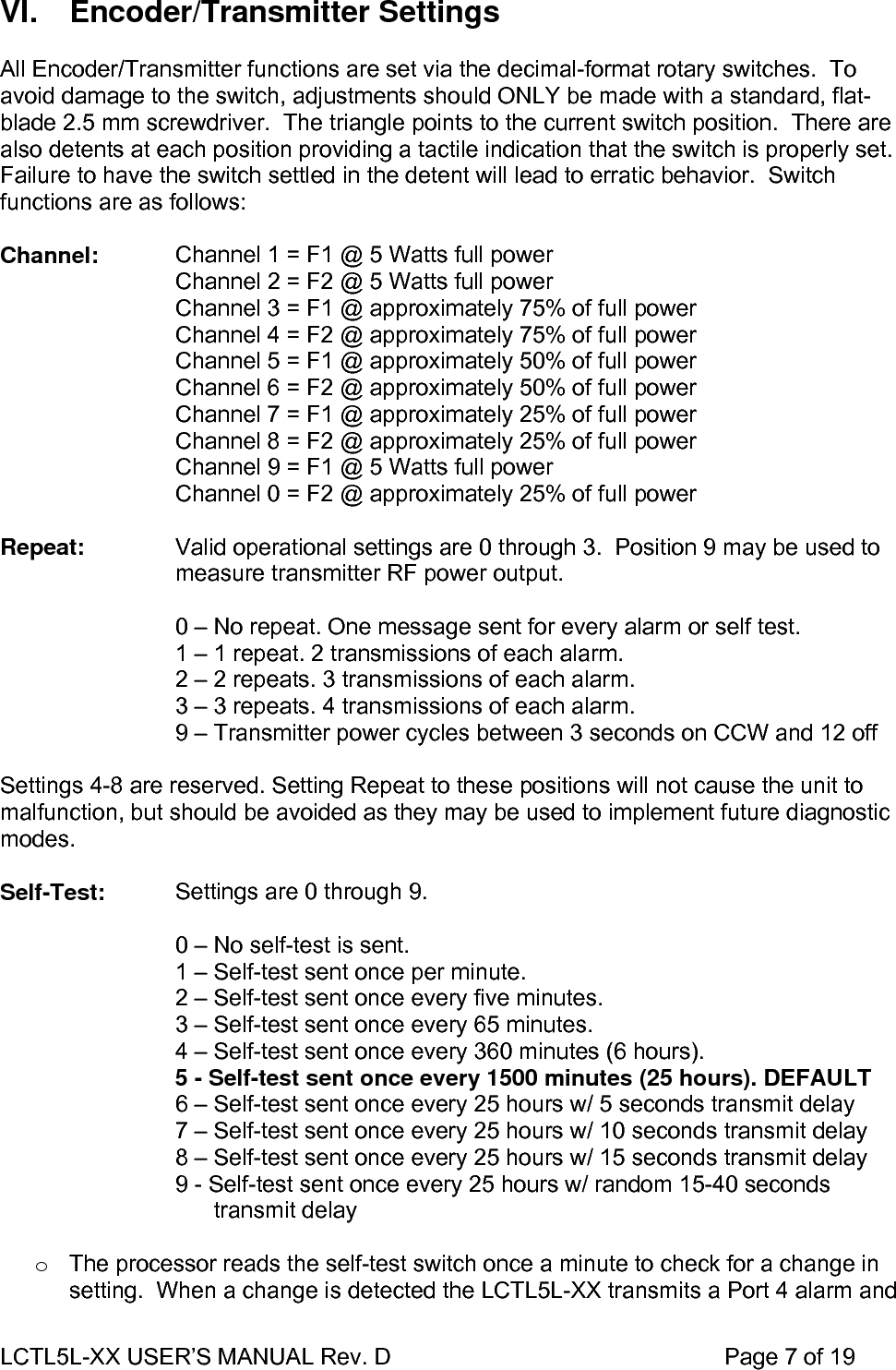 LCTL5L-XX USER’S MANUAL Rev. D                                                    Page 7 of 19  VI. Encoder/Transmitter Settings  All Encoder/Transmitter functions are set via the decimal-format rotary switches.  To avoid damage to the switch, adjustments should ONLY be made with a standard, flat-blade 2.5 mm screwdriver.  The triangle points to the current switch position.  There are also detents at each position providing a tactile indication that the switch is properly set.  Failure to have the switch settled in the detent will lead to erratic behavior.  Switch functions are as follows:  Channel:  Channel 1 = F1 @ 5 Watts full power Channel 2 = F2 @ 5 Watts full power Channel 3 = F1 @ approximately 75% of full power Channel 4 = F2 @ approximately 75% of full power Channel 5 = F1 @ approximately 50% of full power Channel 6 = F2 @ approximately 50% of full power Channel 7 = F1 @ approximately 25% of full power Channel 8 = F2 @ approximately 25% of full power Channel 9 = F1 @ 5 Watts full power Channel 0 = F2 @ approximately 25% of full power  Repeat:  Valid operational settings are 0 through 3.  Position 9 may be used to measure transmitter RF power output.  0 – No repeat. One message sent for every alarm or self test. 1 – 1 repeat. 2 transmissions of each alarm. 2 – 2 repeats. 3 transmissions of each alarm. 3 – 3 repeats. 4 transmissions of each alarm. 9 – Transmitter power cycles between 3 seconds on CCW and 12 off  Settings 4-8 are reserved. Setting Repeat to these positions will not cause the unit to malfunction, but should be avoided as they may be used to implement future diagnostic modes.  Self-Test:  Settings are 0 through 9.  0 – No self-test is sent. 1 – Self-test sent once per minute. 2 – Self-test sent once every five minutes. 3 – Self-test sent once every 65 minutes. 4 – Self-test sent once every 360 minutes (6 hours). 5 - Self-test sent once every 1500 minutes (25 hours). DEFAULT 6 – Self-test sent once every 25 hours w/ 5 seconds transmit delay 7 – Self-test sent once every 25 hours w/ 10 seconds transmit delay 8 – Self-test sent once every 25 hours w/ 15 seconds transmit delay 9 - Self-test sent once every 25 hours w/ random 15-40 seconds       transmit delay  o  The processor reads the self-test switch once a minute to check for a change in setting.  When a change is detected the LCTL5L-XX transmits a Port 4 alarm and 