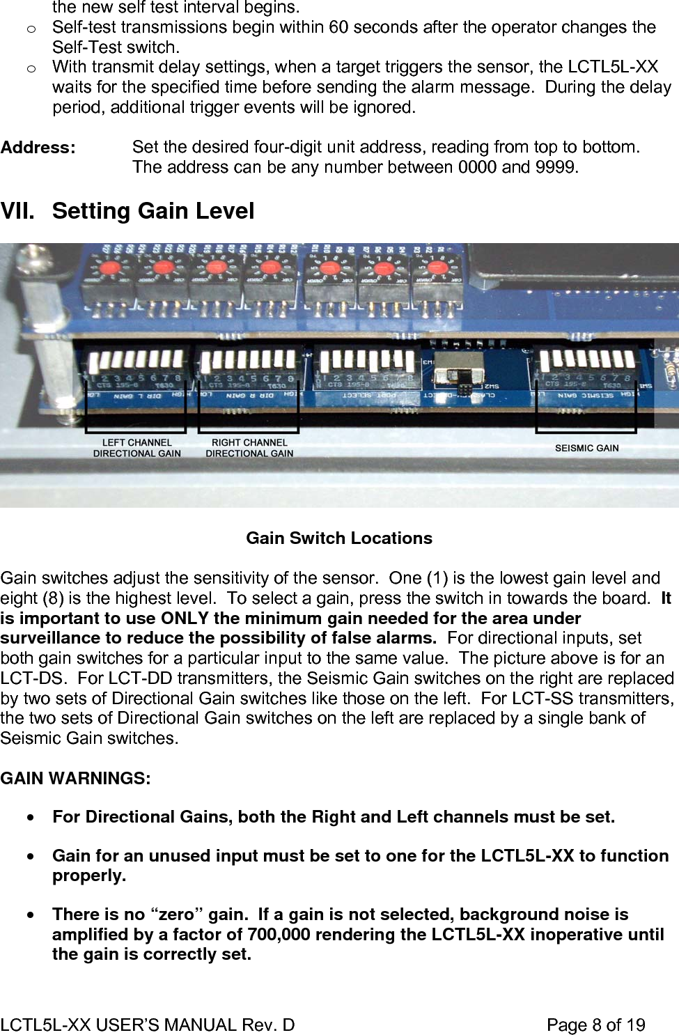LCTL5L-XX USER’S MANUAL Rev. D                                                    Page 8 of 19  the new self test interval begins. o  Self-test transmissions begin within 60 seconds after the operator changes the Self-Test switch. o  With transmit delay settings, when a target triggers the sensor, the LCTL5L-XX waits for the specified time before sending the alarm message.  During the delay period, additional trigger events will be ignored.  Address:  Set the desired four-digit unit address, reading from top to bottom. The address can be any number between 0000 and 9999.  VII.  Setting Gain Level    Gain Switch Locations  Gain switches adjust the sensitivity of the sensor.  One (1) is the lowest gain level and eight (8) is the highest level.  To select a gain, press the switch in towards the board.  It is important to use ONLY the minimum gain needed for the area under surveillance to reduce the possibility of false alarms.  For directional inputs, set both gain switches for a particular input to the same value.  The picture above is for an LCT-DS.  For LCT-DD transmitters, the Seismic Gain switches on the right are replaced by two sets of Directional Gain switches like those on the left.  For LCT-SS transmitters, the two sets of Directional Gain switches on the left are replaced by a single bank of Seismic Gain switches.  GAIN WARNINGS: • For Directional Gains, both the Right and Left channels must be set. • Gain for an unused input must be set to one for the LCTL5L-XX to function properly. • There is no “zero” gain.  If a gain is not selected, background noise is amplified by a factor of 700,000 rendering the LCTL5L-XX inoperative until the gain is correctly set.  