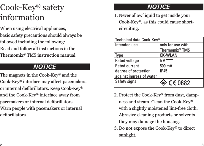 32NOTICE1.  Never allow liquid to get inside your  Cook-Key®, as this could cause short- circuiting.2.  Protect the Cook-Key® from dust, damp-ness and steam. Clean the Cook-Key® with a slightly moistened lint-free cloth.  Abrasive cleaning products or solvents they may damage the housing.3.  Do not expose the Cook-Key® to direct  sunlight.Technical data Cook-Key®Intended use only for use with  Thermomix® TM5Type CK-WLANRated voltage 5 V Rated current 500 mAdegree of protection against ingress of waterIP45Safety signsCook-Key® safety  information When using electrical appliances,  basic  safety precautions should always be  followed including the following:Read and follow all instructions in the  Thermomix® TM5 instruction manual.NOTICEThe magnets in the Cook-Key® and the  Cook-Key® interface may aﬀect pace makers or internal  deﬁbrillators. Keep Cook-Key® and the Cook-Key® interface away from pace makers or internal deﬁbrillators. Warn people with pacemakers or internal  deﬁbrillators.0682