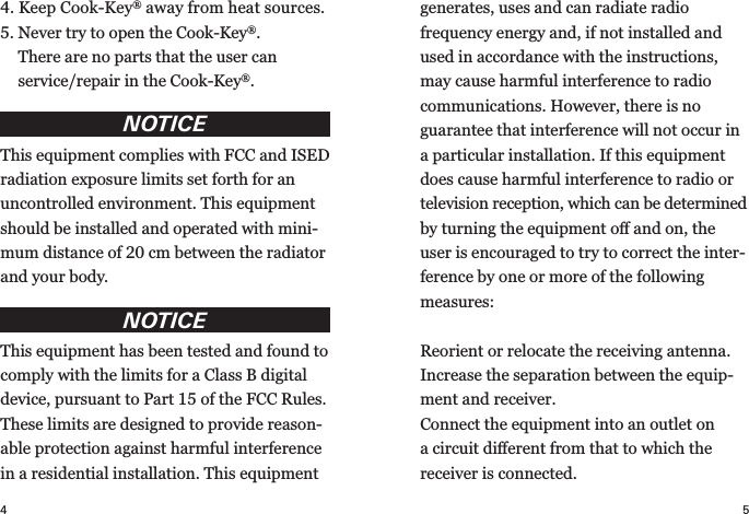 4 54.  Keep Cook-Key® away from heat  sources.5.  Never try to open the Cook-Key®. There are no parts that the user can  service/repair in the Cook-Key®.NOTICEThis equipment complies with FCC and ISED radiation exposure limits set forth for an  uncontrolled environment. This equipment should be installed and operated with mini-mum distance of 20 cm between the radiator and your body. NOTICEThis equipment has been tested and found to comply with the limits for a Class B digital device, pursuant to Part 15 of the FCC Rules. These limits are designed to provide reason-able protection against harmful interference in a residential installation. This equipment generates, uses and can radiate radio  frequency energy and, if not installed and used in accordance with the instructions, may cause harmful interference to radio communications. However, there is no  guarantee that interference will not occur in a particular installation. If this equipment does cause harmful interference to radio or television reception, which can be determined by turning the equipment oﬀ and on, the user is encouraged to try to correct the inter-ference by one or more of the following measures:Reorient or relocate the receiving antenna.Increase the separation between the equip-ment and receiver.Connect the equipment into an outlet on a circuit diﬀerent from that to which the  receiver is connected.