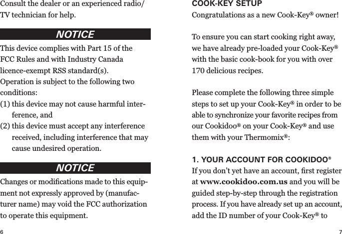 7COOK-KEY SETUP Congratulations as a new Cook-Key® owner! To ensure you can start cooking right away, we have already pre-loaded your Cook-Key® with the basic cook-book for you with over 170 delicious recipes.Please complete the following three simple steps to set up your Cook-Key® in order to be able to synchronize your favorite recipes from our Cookidoo® on your Cook-Key® and use them with your Thermomix®:1.  YOUR ACCOUNT FOR  COOKIDOO®If you don’t yet have an account, ﬁrst register at www.cookidoo.com.us and you will be guided step-by-step through the registration process. If you have already set up an account, add the ID number of your Cook-Key® to 6Consult the dealer or an experienced radio/TV technician for help.NOTICEThis device complies with Part 15 of the FCC Rules and with Industry Canada licence- exempt RSS standard(s).Operation is subject to the following two conditions:(1)  this device may not cause harmful inter-ference, and(2)  this device must accept any interference received, including interference that may cause undesired operation.NOTICEChanges or modiﬁcations made to this equip-ment not expressly approved by (manufac-turer name) may void the FCC authorization to operate this equipment.