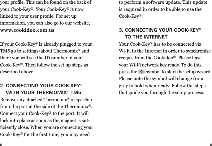 8 9your proﬁle. This can be found on the back of your   Cook-Key®. Your Cook-Key® is now linked to your user proﬁle. For set up  information, you can also go to our website, www.cookidoo.com.usIf your Cook-Key® is already plugged to your TM5 go to settings/about Thermomix® and there you will see the ID number of your Cook-Key®. Then follow the set up steps as described above.2.  CONNECTING YOUR COOK-KEY® WITH YOUR THERMOMIX® TM5Remove any attached Thermomix® recipe chip from the port at the side of the Thermomix®. Connect your Cook-Key® to the port. It will lock into place as soon as the magnet is suf-ﬁciently close. When you are connecting your Cook-Key® for the ﬁrst time, you may need to perform a  software update. This update  is required in order to be able to use the Cook-Key®.3.  CONNECTING YOUR COOK-KEY® TOTHE INTERNETYour Cook-Key® has to be connected via  Wi-Fi to the Internet in order to synchronize recipes from the Cookidoo®. Please have your Wi-Fi network key ready. To do this, press the   symbol to start the  setup wizard. Please note the symbol will change from grey to bold when ready. Follow the steps that guide you through the setup process.