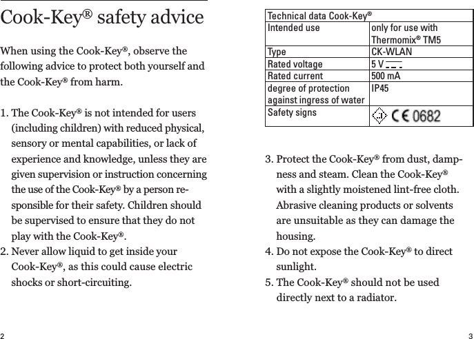 32Technical data Cook-Key®Intended use only for use with  Thermomix® TM5Type CK-WLANRated voltage 5 V Rated current 500 mAdegree of protection against ingress of waterIP45Safety signs3.  Protect the Cook-Key® from dust, damp-ness and steam. Clean the Cook-Key® with a slightly moistened lint-free cloth.  Abrasive cleaning products or solvents are unsuitable as they can damage the housing.4.  Do not expose the Cook-Key® to direct  sunlight.5.  The Cook-Key® should not be used  directly next to a radiator.Cook-Key® safety advice When using the Cook-Key®, observe the  following advice to protect both yourself and the Cook-Key® from harm.1.  The Cook-Key® is not intended for users (including children) with reduced physical, sensory or mental capabilities, or lack of experience and knowledge, unless they are given supervision or instruction concerning the use of the Cook-Key® by a person re-sponsible for their safety. Children should be supervised to ensure that they do not play with the Cook-Key®.2.  Never allow liquid to get inside your  Cook-Key®, as this could cause electric shocks or short-circuiting.