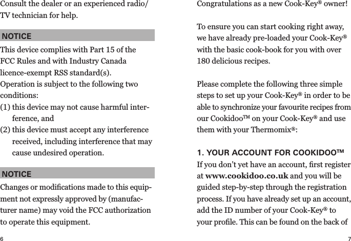 7Congratulations as a new Cook-Key® owner! To ensure you can start cooking right away, we have already pre-loaded your Cook-Key® with the basic cook-book for you with over 180 delicious recipes.Please complete the following three simple steps to set up your Cook-Key® in order to be able to synchronize your favourite recipes from our CookidooTM on your Cook-Key® and use them with your Thermomix®:1.  YOUR ACCOUNT FOR  COOKIDOOTMIf you don’t yet have an account, ﬁrst register at www.cookidoo.co.uk and you will be guided step-by-step through the registration process. If you have already set up an account, add the ID number of your Cook-Key® to your proﬁle. This can be found on the back of 6Consult the dealer or an experienced radio/TV technician for help.NOTICEThis device complies with Part 15 of the FCC Rules and with Industry Canada licence- exempt RSS standard(s).Operation is subject to the following two conditions:(1)  this device may not cause harmful inter-ference, and(2)  this device must accept any interference received, including interference that may cause undesired operation.NOTICEChanges or modiﬁcations made to this equip-ment not expressly approved by (manufac-turer name) may void the FCC authorization to operate this equipment.