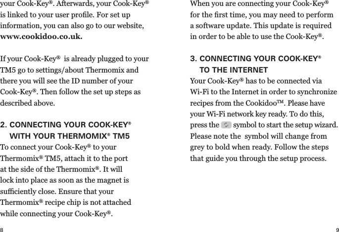 8 9your   Cook-Key®. Afterwards, your Cook-Key® is linked to your user proﬁle. For set up  information, you can also go to our website, www.cookidoo.co.uk.  If your Cook-Key®  is already plugged to your TM5 go to settings/about Thermomix and there you will see the ID number of your Cook-Key®. Then follow the set up steps as described above.2.  CONNECTING YOUR COOK-KEY® WITH YOUR THERMOMIX® TM5To connect your Cook-Key® to your  Thermomix® TM5, attach it to the port at the side of the  Thermomix®. It will lock into place as soon as the magnet is  suﬃciently close. Ensure that  your  Thermomix® recipe chip is not attached while connecting your Cook-Key®.When you are connecting your Cook-Key® for the ﬁrst time, you may need to perform a  software update. This update is required in order to be able to use the Cook-Key®.3.  CONNECTING YOUR COOK-KEY® TOTHE INTERNETYour Cook-Key® has to be connected via  Wi-Fi to the Internet in order to synchronize recipes from the CookidooTM. Please have your Wi-Fi network key ready. To do this, press the   symbol to start the  setup wizard. Please note the  symbol will change from grey to bold when ready. Follow the steps that guide you through the setup process.