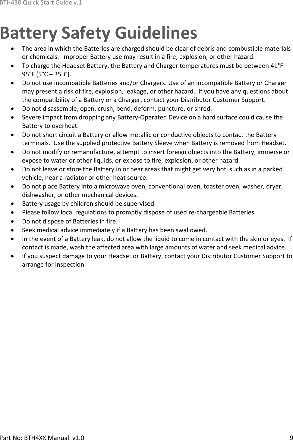 BTH430 Quick Start Guide v.1    Part No: BTH4XX Manual  v1.0   9    Battery Safety Guidelines • The area in which the Batteries are charged should be clear of debris and combustible materials or chemicals.  Improper Battery use may result in a fire, explosion, or other hazard. • To charge the Headset Battery, the Battery and Charger temperatures must be between 41°F – 95°F (5°C – 35°C). • Do not use incompatible Batteries and/or Chargers. Use of an incompatible Battery or Charger may present a risk of fire, explosion, leakage, or other hazard.  If you have any questions about the compatibility of a Battery or a Charger, contact your Distributor Customer Support. • Do not disassemble, open, crush, bend, deform, puncture, or shred. • Severe impact from dropping any Battery-Operated Device on a hard surface could cause the Battery to overheat. • Do not short circuit a Battery or allow metallic or conductive objects to contact the Battery terminals.  Use the supplied protective Battery Sleeve when Battery is removed from Headset. • Do not modify or remanufacture, attempt to insert foreign objects into the Battery, immerse or expose to water or other liquids, or expose to fire, explosion, or other hazard. • Do not leave or store the Battery in or near areas that might get very hot, such as in a parked vehicle, near a radiator or other heat source.   • Do not place Battery into a microwave oven, conventional oven, toaster oven, washer, dryer, dishwasher, or other mechanical devices. • Battery usage by children should be supervised. • Please follow local regulations to promptly dispose of used re-chargeable Batteries. • Do not dispose of Batteries in fire. • Seek medical advice immediately if a Battery has been swallowed. • In the event of a Battery leak, do not allow the liquid to come in contact with the skin or eyes.  If contact is made, wash the affected area with large amounts of water and seek medical advice. • If you suspect damage to your Headset or Battery, contact your Distributor Customer Support to arrange for inspection.   