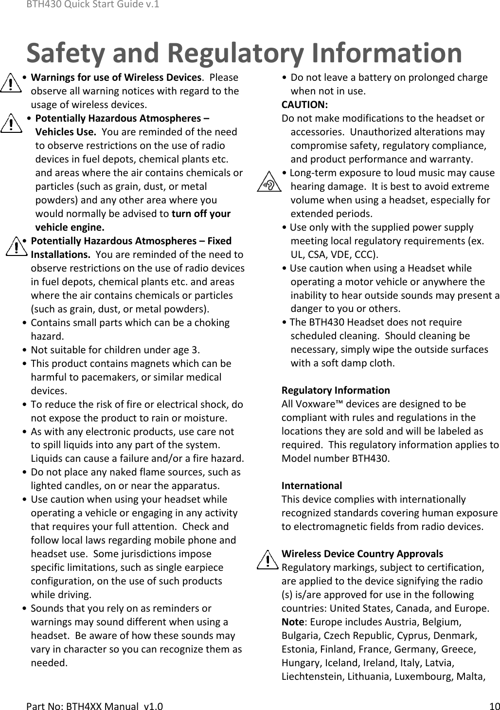 BTH430 Quick Start Guide v.1    Part No: BTH4XX Manual  v1.0  10  Safety and Regulatory Information• Warnings for use of Wireless Devices.  Please observe all warning notices with regard to the usage of wireless devices. • Potentially Hazardous Atmospheres – Vehicles Use.  You are reminded of the need to observe restrictions on the use of radio devices in fuel depots, chemical plants etc. and areas where the air contains chemicals or particles (such as grain, dust, or metal powders) and any other area where you would normally be advised to turn off your vehicle engine.   • Potentially Hazardous Atmospheres – Fixed Installations.  You are reminded of the need to observe restrictions on the use of radio devices in fuel depots, chemical plants etc. and areas where the air contains chemicals or particles (such as grain, dust, or metal powders).  • Contains small parts which can be a choking hazard.  • Not suitable for children under age 3.  • This product contains magnets which can be harmful to pacemakers, or similar medical devices.   • To reduce the risk of fire or electrical shock, do not expose the product to rain or moisture. • As with any electronic products, use care not to spill liquids into any part of the system.  Liquids can cause a failure and/or a fire hazard. • Do not place any naked flame sources, such as lighted candles, on or near the apparatus. • Use caution when using your headset while operating a vehicle or engaging in any activity that requires your full attention.  Check and follow local laws regarding mobile phone and headset use.  Some jurisdictions impose specific limitations, such as single earpiece configuration, on the use of such products while driving. • Sounds that you rely on as reminders or warnings may sound different when using a headset.  Be aware of how these sounds may vary in character so you can recognize them as needed. • Do not leave a battery on prolonged charge when not in use. CAUTION: Do not make modifications to the headset or accessories.  Unauthorized alterations may compromise safety, regulatory compliance, and product performance and warranty. • Long-term exposure to loud music may cause hearing damage.  It is best to avoid extreme volume when using a headset, especially for extended periods. • Use only with the supplied power supply meeting local regulatory requirements (ex. UL, CSA, VDE, CCC). • Use caution when using a Headset while operating a motor vehicle or anywhere the inability to hear outside sounds may present a danger to you or others. • The BTH430 Headset does not require scheduled cleaning.  Should cleaning be necessary, simply wipe the outside surfaces with a soft damp cloth.  Regulatory Information All Voxware™ devices are designed to be compliant with rules and regulations in the locations they are sold and will be labeled as required.  This regulatory information applies to Model number BTH430.  International This device complies with internationally recognized standards covering human exposure to electromagnetic fields from radio devices.  Wireless Device Country Approvals Regulatory markings, subject to certification, are applied to the device signifying the radio (s) is/are approved for use in the following countries: United States, Canada, and Europe.  Note: Europe includes Austria, Belgium, Bulgaria, Czech Republic, Cyprus, Denmark, Estonia, Finland, France, Germany, Greece, Hungary, Iceland, Ireland, Italy, Latvia, Liechtenstein, Lithuania, Luxembourg, Malta, 