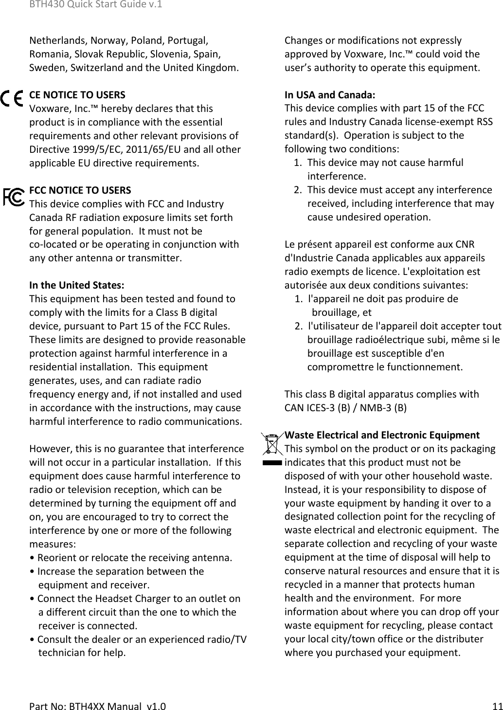 BTH430 Quick Start Guide v.1    Part No: BTH4XX Manual  v1.0  11  Netherlands, Norway, Poland, Portugal, Romania, Slovak Republic, Slovenia, Spain, Sweden, Switzerland and the United Kingdom.   CE NOTICE TO USERS Voxware, Inc.™ hereby declares that this product is in compliance with the essential requirements and other relevant provisions of Directive 1999/5/EC, 2011/65/EU and all other applicable EU directive requirements.   FCC NOTICE TO USERS This device complies with FCC and Industry Canada RF radiation exposure limits set forth for general population.  It must not be             co-located or be operating in conjunction with any other antenna or transmitter.  In the United States: This equipment has been tested and found to comply with the limits for a Class B digital device, pursuant to Part 15 of the FCC Rules.  These limits are designed to provide reasonable protection against harmful interference in a residential installation.  This equipment generates, uses, and can radiate radio frequency energy and, if not installed and used in accordance with the instructions, may cause harmful interference to radio communications.  However, this is no guarantee that interference will not occur in a particular installation.  If this equipment does cause harmful interference to radio or television reception, which can be determined by turning the equipment off and on, you are encouraged to try to correct the interference by one or more of the following measures: • Reorient or relocate the receiving antenna. • Increase the separation between the equipment and receiver. • Connect the Headset Charger to an outlet on a different circuit than the one to which the receiver is connected. • Consult the dealer or an experienced radio/TV technician for help. Changes or modifications not expressly approved by Voxware, Inc.™ could void the user’s authority to operate this equipment.  In USA and Canada: This device complies with part 15 of the FCC rules and Industry Canada license-exempt RSS standard(s).  Operation is subject to the following two conditions:  1.  This device may not cause harmful interference.  2.  This device must accept any interference received, including interference that may cause undesired operation.  Le présent appareil est conforme aux CNR d&apos;Industrie Canada applicables aux appareils radio exempts de licence. L&apos;exploitation est autorisée aux deux conditions suivantes:       1.  l&apos;appareil ne doit pas produire de brouillage, et       2.  l&apos;utilisateur de l&apos;appareil doit accepter tout brouillage radioélectrique subi, même si le brouillage est susceptible d&apos;en compromettre le functionnement.  This class B digital apparatus complies with  CAN ICES-3 (B) / NMB-3 (B)  Waste Electrical and Electronic Equipment This symbol on the product or on its packaging indicates that this product must not be disposed of with your other household waste.  Instead, it is your responsibility to dispose of your waste equipment by handing it over to a designated collection point for the recycling of waste electrical and electronic equipment.  The separate collection and recycling of your waste equipment at the time of disposal will help to conserve natural resources and ensure that it is recycled in a manner that protects human health and the environment.  For more information about where you can drop off your waste equipment for recycling, please contact your local city/town office or the distributer where you purchased your equipment. 