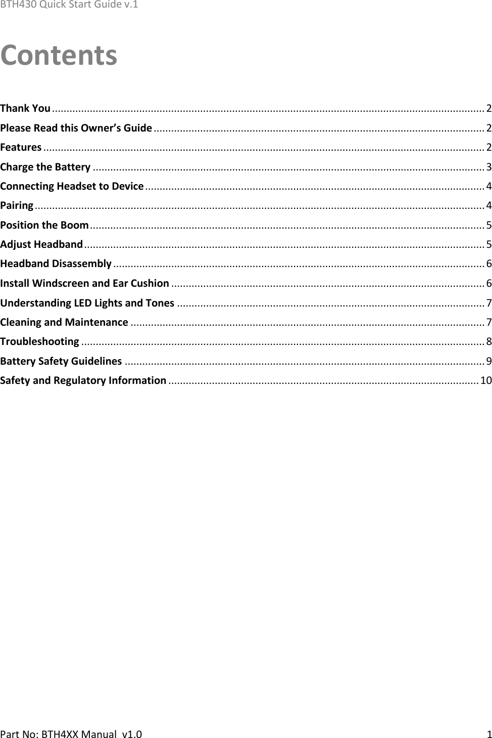 BTH430 Quick Start Guide v.1    Part No: BTH4XX Manual  v1.0   1  Contents  Thank You ..................................................................................................................................................... 2 Please Read this Owner’s Guide .................................................................................................................. 2 Features ........................................................................................................................................................ 2 Charge the Battery ....................................................................................................................................... 3 Connecting Headset to Device ..................................................................................................................... 4 Pairing ........................................................................................................................................................... 4 Position the Boom ........................................................................................................................................ 5 Adjust Headband .......................................................................................................................................... 5 Headband Disassembly ................................................................................................................................ 6 Install Windscreen and Ear Cushion ............................................................................................................ 6 Understanding LED Lights and Tones .......................................................................................................... 7 Cleaning and Maintenance .......................................................................................................................... 7 Troubleshooting ........................................................................................................................................... 8 Battery Safety Guidelines ............................................................................................................................ 9 Safety and Regulatory Information ........................................................................................................... 10   